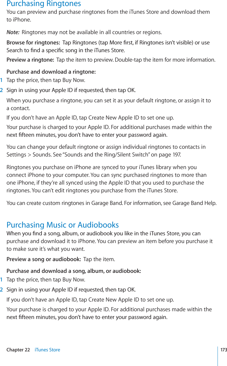 Purchasing RingtonesYou can preview and purchase ringtones from the iTunes Store and download them to iPhone.Note: Ringtones may not be available in all countries or regions.Browse for ringtones: 6CR4KPIVQPGUVCR/QTG°TUVKH4KPIVQPGUKUP¨VXKUKDNGQTWUG5GCTEJVQ°PFCURGEK°EUQPIKPVJGK6WPGU5VQTGPreview a ringtone: Tap the item to preview. Double-tap the item for more information.Purchase and download a ringtone:1Tap the price, then tap Buy Now.2 5KIPKPWUKPI[QWT#RRNG+&amp;KHTGSWGUVGFVJGPVCR1-When you purchase a ringtone, you can set it as your default ringtone, or assign it to a contact.If you don’t have an Apple ID, tap Create New Apple ID to set one up.Your purchase is charged to your Apple ID. For additional purchases made within the PGZV°HVGGPOKPWVGU[QWFQP¨VJCXGVQGPVGT[QWTRCUUYQTFCICKPYou can change your default ringtone or assign individual ringtones to contacts in Settings &gt; Sounds. See “Sounds and the Ring/Silent Switch” on page 197.Ringtones you purchase on iPhone are synced to your iTunes library when you connect iPhone to your computer. You can sync purchased ringtones to more than one iPhone, if they’re all synced using the Apple ID that you used to purchase the ringtones. You can’t edit ringtones you purchase from the iTunes Store.You can create custom ringtones in Garage Band. For information, see Garage Band Help.Purchasing Music or Audiobooks9JGP[QW°PFCUQPICNDWOQTCWFKQDQQM[QWNKMGKPVJGK6WPGU5VQTG[QWECPpurchase and download it to iPhone. You can preview an item before you purchase it to make sure it’s what you want.Preview a song or audiobook: Tap the item.Purchase and download a song, album, or audiobook:1Tap the price, then tap Buy Now.2 5KIPKPWUKPI[QWT#RRNG+&amp;KHTGSWGUVGFVJGPVCR1-If you don’t have an Apple ID, tap Create New Apple ID to set one up.Your purchase is charged to your Apple ID. For additional purchases made within the PGZV°HVGGPOKPWVGU[QWFQP¨VJCXGVQGPVGT[QWTRCUUYQTFCICKP173Chapter 22 iTunes Store