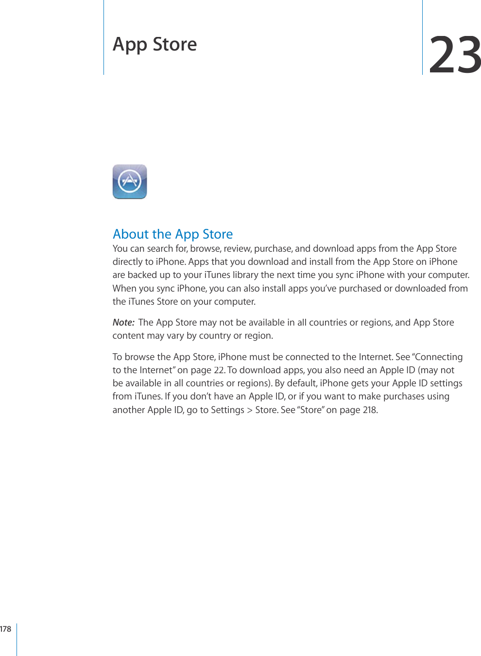 App Store23About the App StoreYou can search for, browse, review, purchase, and download apps from the App Storedirectly to iPhone. Apps that you download and install from the App Store on iPhoneare backed up to your iTunes library the next time you sync iPhone with your computer. When you sync iPhone, you can also install apps you’ve purchased or downloaded fromthe iTunes Store on your computer.Note:The App Store may not be available in all countries or regions, and App Storecontent may vary by country or region.To browse the App Store, iPhone must be connected to the Internet. See “Connectingto the Internet”on page22. To download apps, you also need an Apple ID (may notbe available in all countries or regions). By default, iPhone gets your Apple ID settingsfrom iTunes. If you don’t have an Apple ID, or if you want to make purchases usinganother Apple ID, go to Settings &gt; Store. See “Store”on page218.178