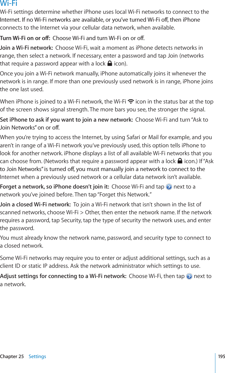 Wi-FiWi-Fi settings determine whether iPhone uses local Wi-Fi networks to connect to the +PVGTPGV+HPQ9K(KPGVYQTMUCTGCXCKNCDNGQT[QW¨XGVWTPGF9K(KQÒVJGPK2JQPGconnects to the Internet via your cellular data network, when available.6WTP9K(KQPQTQÒ%JQQUG9K(KCPFVWTP9K(KQPQTQÒJoin a Wi-Fi network: Choose Wi-Fi, wait a moment as iPhone detects networks in range, then select a network. If necessary, enter a password and tap Join (networks that require a password appear with a lock   icon).Once you join a Wi-Fi network manually, iPhone automatically joins it whenever the network is in range. If more than one previously used network is in range, iPhone joins the one last used.When iPhone is joined to a Wi-Fi network, the Wi-Fi  icon in the status bar at the top of the screen shows signal strength. The more bars you see, the stronger the signal.Set iPhone to ask if you want to join a new network: Choose Wi-Fi and turn “Ask to ,QKP0GVYQTMU¦QPQTQÒWhen you’re trying to access the Internet, by using Safari or Mail for example, and you aren’t in range of a Wi-Fi network you‘ve previously used, this option tells iPhone to look for another network. iPhone displays a list of all available Wi-Fi networks that you can choose from. (Networks that require a password appear with a lock   icon.) If “Ask VQ,QKP0GVYQTMU¦KUVWTPGFQÒ[QWOWUVOCPWCNN[LQKPCPGVYQTMVQEQPPGEVVQVJGInternet when a previously used network or a cellular data network isn’t available.Forget a network, so iPhone doesn’t join it: Choose Wi-Fi and tap  next to a network you’ve joined before. Then tap “Forget this Network.”Join a closed Wi-Fi network: To join a Wi-Fi network that isn’t shown in the list of scanned networks, choose Wi-Fi &gt; Other, then enter the network name. If the network requires a password, tap Security, tap the type of security the network uses, and enter the password.You must already know the network name, password, and security type to connect to a closed network.Some Wi-Fi networks may require you to enter or adjust additional settings, such as a client ID or static IP address. Ask the network administrator which settings to use.Adjust settings for connecting to a Wi-Fi network: Choose Wi-Fi, then tap  next to a network.195Chapter 25 Settings