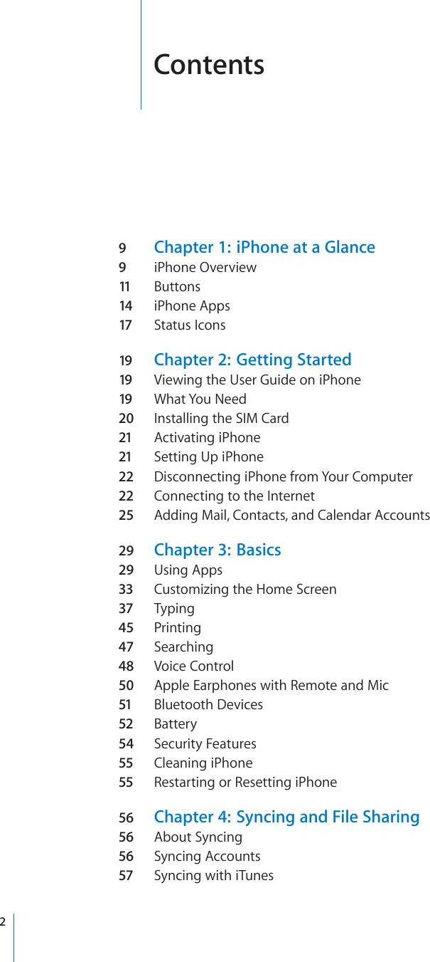 Contents9Chapter 1:  iPhone at a Glance9iPhone Overview11 Buttons14 iPhone Apps17 Status Icons19 Chapter 2:  Getting Started19 Viewing the User Guide on iPhone19 What You Need20 Installing the SIM Card21 Activating iPhone21 Setting Up iPhone22 Disconnecting iPhone from Your Computer22 Connecting to the Internet25 Adding Mail, Contacts, and Calendar Accounts29 Chapter 3:  Basics29 Using Apps33 Customizing the Home Screen37 Typing45 Printing47 Searching48 Voice Control50 Apple Earphones with Remote and Mic51 Bluetooth Devices52 Battery54 Security Features55 Cleaning iPhone55 Restarting or Resetting iPhone56 Chapter 4:  Syncing and File Sharing56 About Syncing56 Syncing Accounts57 Syncing with iTunes2