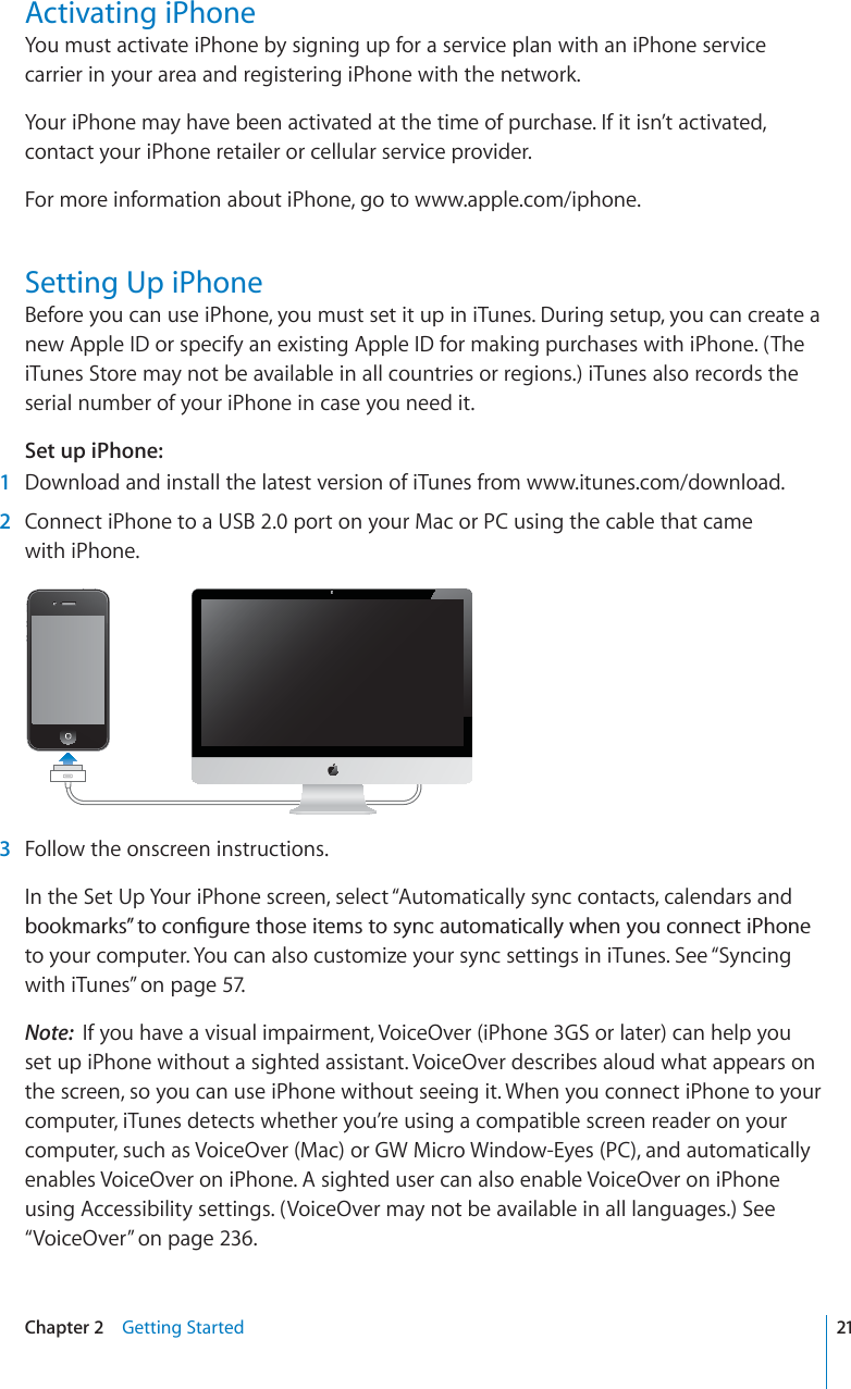Activating iPhoneYou must activate iPhone by signing up for a service plan with an iPhone service carrier in your area and registering iPhone with the network.Your iPhone may have been activated at the time of purchase. If it isn’t activated, contact your iPhone retailer or cellular service provider.For more information about iPhone, go to www.apple.com/iphone.Setting Up iPhoneBefore you can use iPhone, you must set it up in iTunes. During setup, you can create a new Apple ID or specify an existing Apple ID for making purchases with iPhone. (The iTunes Store may not be available in all countries or regions.) iTunes also records the serial number of your iPhone in case you need it.Set up iPhone:1Download and install the latest version of iTunes from www.itunes.com/download.2Connect iPhone to a USB 2.0 port on your Mac or PC using the cable that came with iPhone.3Follow the onscreen instructions.In the Set Up Your iPhone screen, select “Automatically sync contacts, calendars and DQQMOCTMU¦VQEQP°IWTGVJQUGKVGOUVQU[PECWVQOCVKECNN[YJGP[QWEQPPGEVK2JQPGto your computer. You can also customize your sync settings in iTunes. See “Syncing with iTunes” on page 57.Note: If you have a visual impairment, VoiceOver (iPhone 3GS or later) can help you set up iPhone without a sighted assistant. VoiceOver describes aloud what appears on the screen, so you can use iPhone without seeing it. When you connect iPhone to your computer, iTunes detects whether you’re using a compatible screen reader on your computer, such as VoiceOver (Mac) or GW Micro Window-Eyes (PC), and automatically enables VoiceOver on iPhone. A sighted user can also enable VoiceOver on iPhone using Accessibility settings. (VoiceOver may not be available in all languages.) See “VoiceOver” on page 236.21Chapter 2 Getting Started