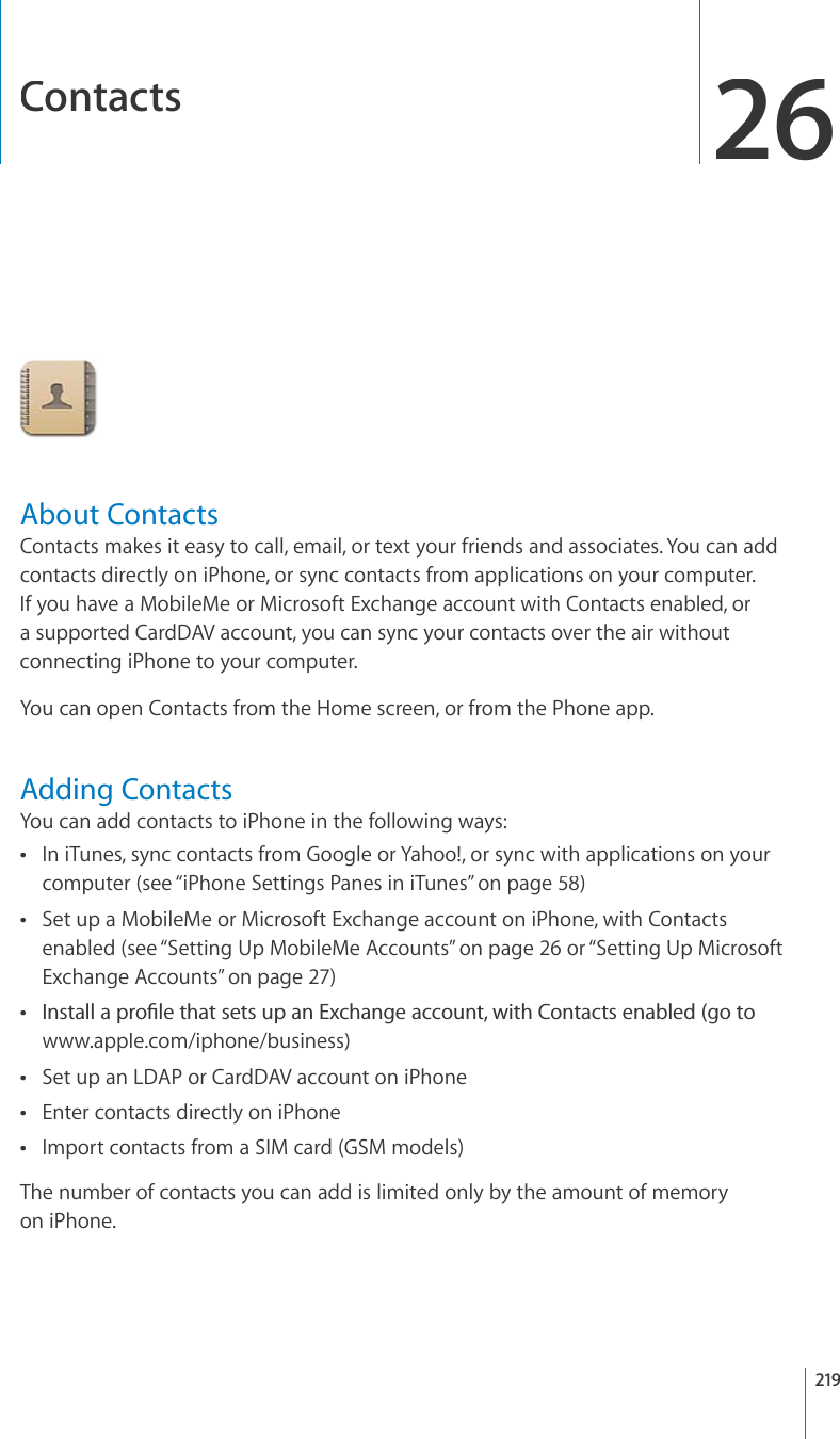 Contacts26About ContactsContacts makes it easy to call, email, or text your friends and associates. You can addcontacts directly on iPhone, or sync contacts from applications on your computer. If you have a MobileMe or Microsoft Exchange account with Contacts enabled, ora supported CardDAV account, you can sync your contacts over the air withoutconnecting iPhone to your computer.You can open Contacts from the Home screen, or from the Phone app.Adding ContactsYou can add contacts to iPhone in the following ways:In iTunes, sync contacts from Google or Yahoo!, or sync with applications on yourcomputer (see “iPhone Settings Panes in iTunes”on page58)Set up a MobileMe or Microsoft Exchange account on iPhone, with Contactsenabled (see “Setting Up MobileMe Accounts”on page26 or “Setting Up MicrosoftExchange Accounts”on page27)+PUVCNNCRTQ°NGVJCVUGVUWRCP&apos;ZEJCPIGCEEQWPVYKVJ%QPVCEVUGPCDNGFIQVQwww.apple.com/iphone/business)Set up an LDAP or CardDAV account on iPhoneEnter contacts directly on iPhoneImport contacts from a SIM card (GSM models)The number of contacts you can add is limited only by the amount of memoryon iPhone.219