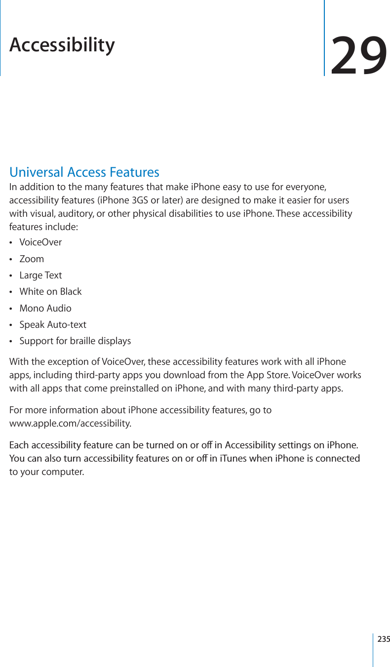 Accessibility 29Universal Access FeaturesIn addition to the many features that make iPhone easy to use for everyone, accessibility features (iPhone 3GS or later) are designed to make it easier for users with visual, auditory, or other physical disabilities to use iPhone. These accessibility features include:VoiceOverZoomLarge TextWhite on BlackMono AudioSpeak Auto-textSupport for braille displaysWith the exception of VoiceOver, these accessibility features work with all iPhone apps, including third-party apps you download from the App Store. VoiceOver works with all apps that come preinstalled on iPhone, and with many third-party apps.For more information about iPhone accessibility features, go towww.apple.com/accessibility.&apos;CEJCEEGUUKDKNKV[HGCVWTGECPDGVWTPGFQPQTQÒKP#EEGUUKDKNKV[UGVVKPIUQPK2JQPG;QWECPCNUQVWTPCEEGUUKDKNKV[HGCVWTGUQPQTQÒKPK6WPGUYJGPK2JQPGKUEQPPGEVGFto your computer. 235