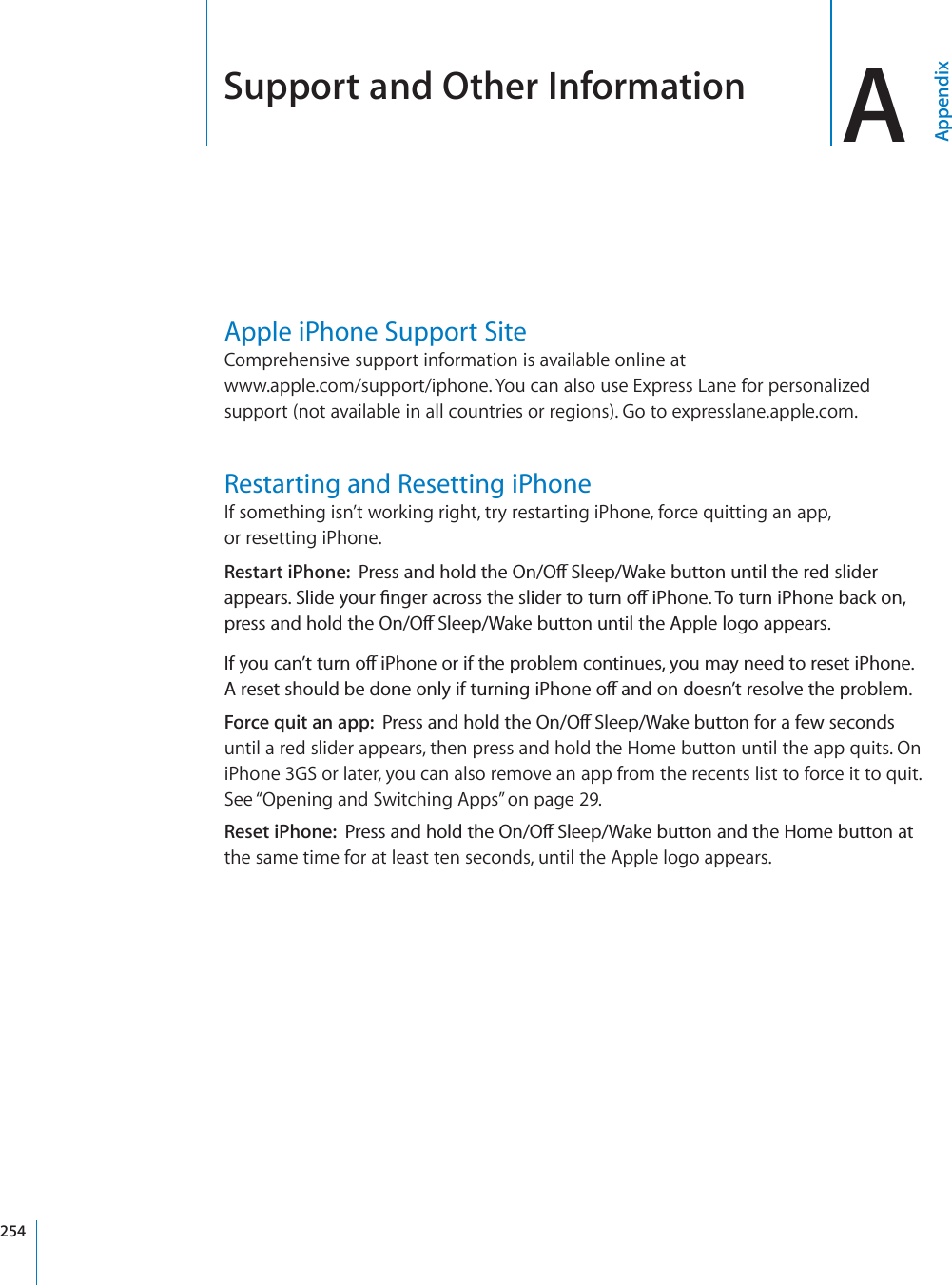 Support and Other Information AAppendixApple iPhone Support SiteComprehensive support information is available online at www.apple.com/support/iphone. You can also use Express Lane for personalized support (not available in all countries or regions). Go to expresslane.apple.com.Restarting and Resetting iPhoneIf something isn’t working right, try restarting iPhone, force quitting an app, or resetting iPhone.Restart iPhone: 2TGUUCPFJQNFVJG1P1Ò5NGGR9CMGDWVVQPWPVKNVJGTGFUNKFGTCRRGCTU5NKFG[QWT°PIGTCETQUUVJGUNKFGTVQVWTPQÒK2JQPG6QVWTPK2JQPGDCEMQPRTGUUCPFJQNFVJG1P1Ò5NGGR9CMGDWVVQPWPVKNVJG#RRNGNQIQCRRGCTU+H[QWECP¨VVWTPQÒK2JQPGQTKHVJGRTQDNGOEQPVKPWGU[QWOC[PGGFVQTGUGVK2JQPG#TGUGVUJQWNFDGFQPGQPN[KHVWTPKPIK2JQPGQÒCPFQPFQGUP¨VTGUQNXGVJGRTQDNGOForce quit an app: 2TGUUCPFJQNFVJG1P1Ò5NGGR9CMGDWVVQPHQTCHGYUGEQPFUuntil a red slider appears, then press and hold the Home button until the app quits. On iPhone 3GS or later, you can also remove an app from the recents list to force it to quit. See “Opening and Switching Apps” on page 29.Reset iPhone: 2TGUUCPFJQNFVJG1P1Ò5NGGR9CMGDWVVQPCPFVJG*QOGDWVVQPCVthe same time for at least ten seconds, until the Apple logo appears.254