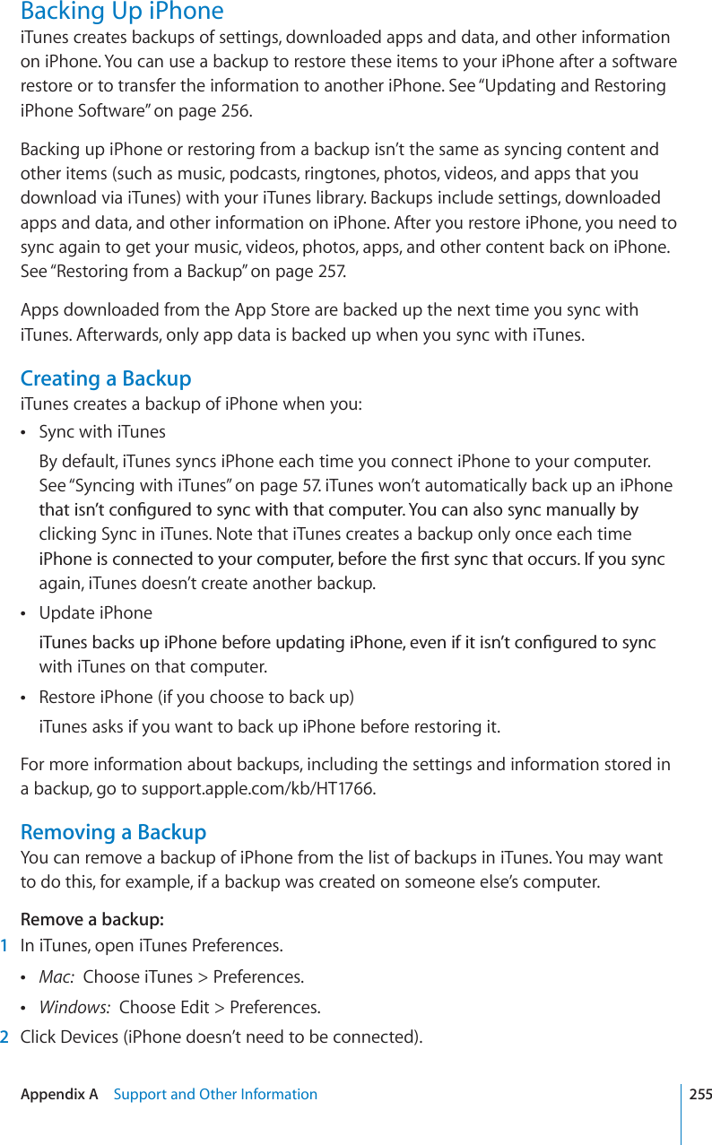 Backing Up iPhoneiTunes creates backups of settings, downloaded apps and data, and other information on iPhone. You can use a backup to restore these items to your iPhone after a software restore or to transfer the information to another iPhone. See “Updating and Restoring iPhone Software” on page 256.Backing up iPhone or restoring from a backup isn’t the same as syncing content and other items (such as music, podcasts, ringtones, photos, videos, and apps that you download via iTunes) with your iTunes library. Backups include settings, downloaded apps and data, and other information on iPhone. After you restore iPhone, you need to sync again to get your music, videos, photos, apps, and other content back on iPhone. See “Restoring from a Backup” on page 257.Apps downloaded from the App Store are backed up the next time you sync with iTunes. Afterwards, only app data is backed up when you sync with iTunes.Creating a BackupiTunes creates a backup of iPhone when you:Sync with iTunesBy default, iTunes syncs iPhone each time you connect iPhone to your computer. See “Syncing with iTunes” on page 57. iTunes won’t automatically back up an iPhone VJCVKUP¨VEQP°IWTGFVQU[PEYKVJVJCVEQORWVGT;QWECPCNUQU[PEOCPWCNN[D[clicking Sync in iTunes. Note that iTunes creates a backup only once each time K2JQPGKUEQPPGEVGFVQ[QWTEQORWVGTDGHQTGVJG°TUVU[PEVJCVQEEWTU+H[QWU[PEagain, iTunes doesn’t create another backup.Update iPhoneK6WPGUDCEMUWRK2JQPGDGHQTGWRFCVKPIK2JQPGGXGPKHKVKUP¨VEQP°IWTGFVQU[PEwith iTunes on that computer.Restore iPhone (if you choose to back up)iTunes asks if you want to back up iPhone before restoring it.For more information about backups, including the settings and information stored in a backup, go to support.apple.com/kb/HT1766.Removing a BackupYou can remove a backup of iPhone from the list of backups in iTunes. You may want to do this, for example, if a backup was created on someone else’s computer.Remove a backup:1In iTunes, open iTunes Preferences.Mac: Choose iTunes &gt; Preferences.Windows: Choose Edit &gt; Preferences.2Click Devices (iPhone doesn’t need to be connected).255Appendix A Support and Other Information