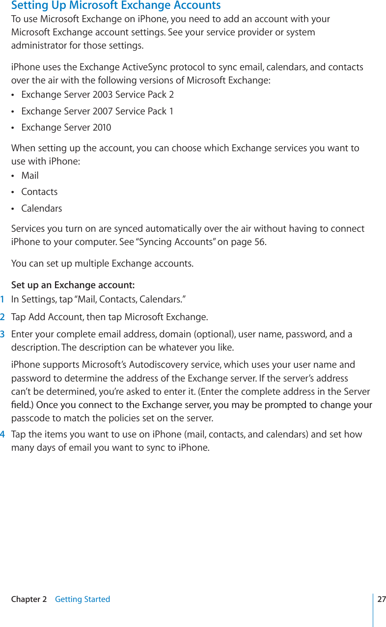 Setting Up Microsoft Exchange AccountsTo use Microsoft Exchange on iPhone, you need to add an account with your Microsoft Exchange account settings. See your service provider or system administrator for those settings. iPhone uses the Exchange ActiveSync protocol to sync email, calendars, and contacts over the air with the following versions of Microsoft Exchange: Exchange Server 2003 Service Pack 2Exchange Server 2007 Service Pack 1Exchange Server 2010When setting up the account, you can choose which Exchange services you want to use with iPhone:MailContactsCalendarsServices you turn on are synced automatically over the air without having to connect iPhone to your computer. See “Syncing Accounts” on page 56.You can set up multiple Exchange accounts.Set up an Exchange account:1In Settings, tap “Mail, Contacts, Calendars.”2Tap Add Account, then tap Microsoft Exchange.3Enter your complete email address, domain (optional), user name, password, and a description. The description can be whatever you like.iPhone supports Microsoft’s Autodiscovery service, which uses your user name and password to determine the address of the Exchange server. If the server’s address can’t be determined, you’re asked to enter it. (Enter the complete address in the Server °GNF1PEG[QWEQPPGEVVQVJG&apos;ZEJCPIGUGTXGT[QWOC[DGRTQORVGFVQEJCPIG[QWTpasscode to match the policies set on the server.4Tap the items you want to use on iPhone (mail, contacts, and calendars) and set how many days of email you want to sync to iPhone.27Chapter 2 Getting Started