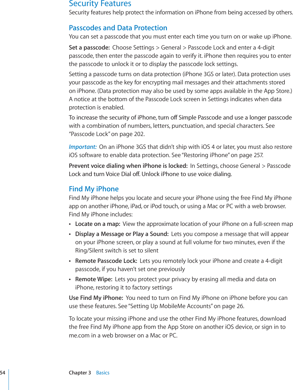 Security FeaturesSecurity features help protect the information on iPhone from being accessed by others.Passcodes and Data ProtectionYou can set a passcode that you must enter each time you turn on or wake up iPhone.Set a passcode: Choose Settings &gt; General &gt; Passcode Lock and enter a 4-digit passcode, then enter the passcode again to verify it. iPhone then requires you to enter the passcode to unlock it or to display the passcode lock settings.Setting a passcode turns on data protection (iPhone 3GS or later). Data protection uses your passcode as the key for encrypting mail messages and their attachments stored on iPhone. (Data protection may also be used by some apps available in the App Store.) A notice at the bottom of the Passcode Lock screen in Settings indicates when data protection is enabled.6QKPETGCUGVJGUGEWTKV[QHK2JQPGVWTPQÒ5KORNG2CUUEQFGCPFWUGCNQPIGTRCUUEQFGwith a combination of numbers, letters, punctuation, and special characters. See “Passcode Lock” on page 202.Important: On an iPhone 3GS that didn’t ship with iOS 4 or later, you must also restore iOS software to enable data protection. See “Restoring iPhone” on page 257.Prevent voice dialing when iPhone is locked: In Settings, choose General &gt; Passcode .QEMCPFVWTP8QKEG&amp;KCNQÒ7PNQEMK2JQPGVQWUGXQKEGFKCNKPIFind My iPhoneFind My iPhone helps you locate and secure your iPhone using the free Find My iPhone app on another iPhone, iPad, or iPod touch, or using a Mac or PC with a web browser. Find My iPhone includes:Locate on a map: View the approximate location of your iPhone on a full-screen mapDisplay a Message or Play a Sound: Lets you compose a message that will appear on your iPhone screen, or play a sound at full volume for two minutes, even if the Ring/Silent switch is set to silentRemote Passcode Lock: Lets you remotely lock your iPhone and create a 4-digit passcode, if you haven’t set one previouslyRemote Wipe: Lets you protect your privacy by erasing all media and data on iPhone, restoring it to factory settingsUse Find My iPhone: You need to turn on Find My iPhone on iPhone before you can use these features. See “Setting Up MobileMe Accounts” on page 26.To locate your missing iPhone and use the other Find My iPhone features, download the free Find My iPhone app from the App Store on another iOS device, or sign in to me.com in a web browser on a Mac or PC.54 Chapter 3 Basics