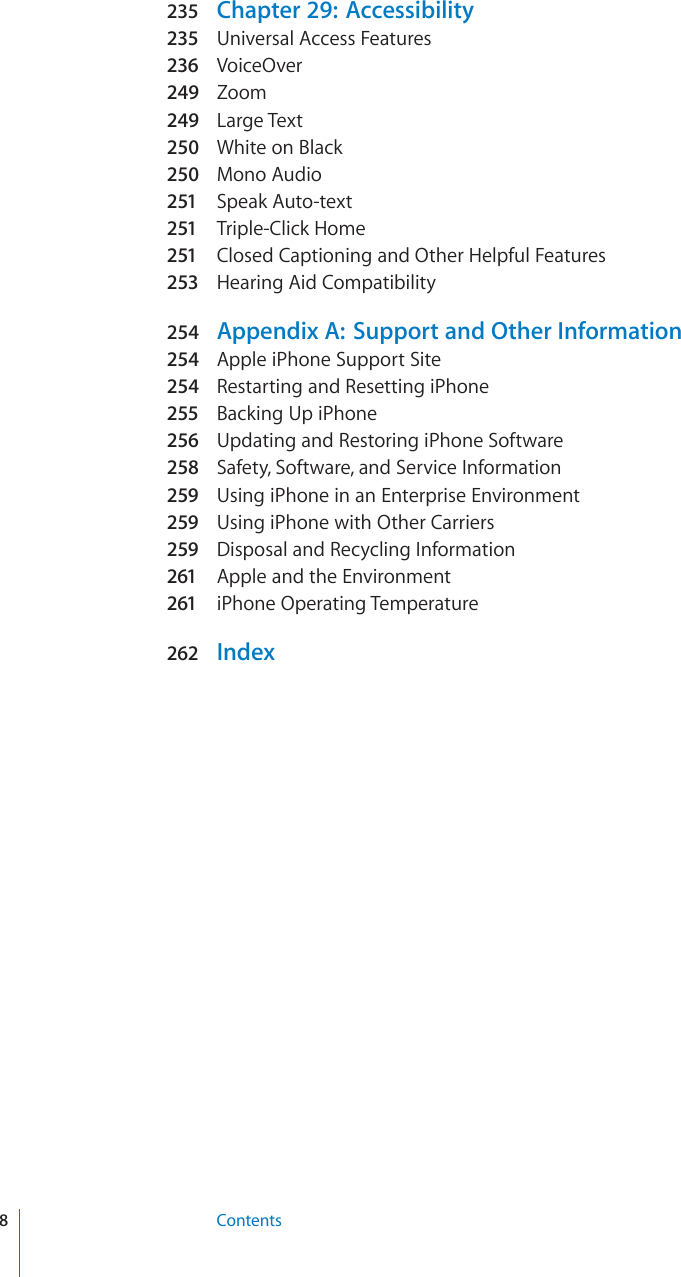 235 Chapter 29:  Accessibility235 Universal Access Features236 VoiceOver249 Zoom249 Large Text250 White on Black250 Mono Audio251 Speak Auto-text251 Triple-Click Home251 Closed Captioning and Other Helpful Features253 Hearing Aid Compatibility254 Appendix A:  Support and Other Information254 Apple iPhone Support Site254 Restarting and Resetting iPhone255 Backing Up iPhone256 Updating and Restoring iPhone Software258 Safety, Software, and Service Information259 Using iPhone in an Enterprise Environment259 Using iPhone with Other Carriers259 Disposal and Recycling Information261 Apple and the Environment261 iPhone Operating Temperature262 Index8Contents