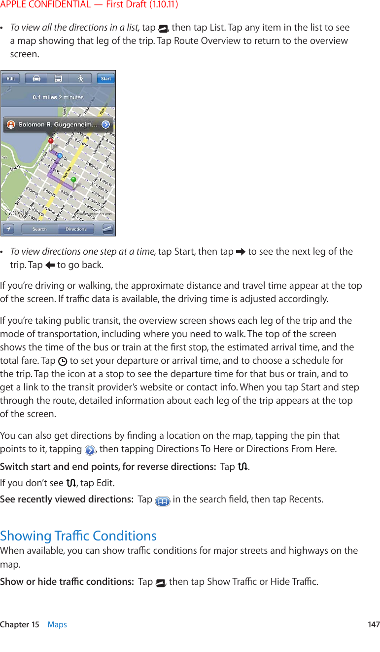 APPLE CONFIDENTIAL — First Draft (1.10.11) To view all the directions in a list, tap  , then tap List. Tap any item in the list to see a map showing that leg of the trip. Tap Route Overview to return to the overview screen. To view directions one step at a time, tap Start, then tap   to see the next leg of the trip. Tap   to go back.If you’re driving or walking, the approximate distance and travel time appear at the top QHVJGUETGGP+HVTCÓEFCVCKUCXCKNCDNGVJGFTKXKPIVKOGKUCFLWUVGFCEEQTFKPIN[If you’re taking public transit, the overview screen shows each leg of the trip and the mode of transportation, including where you need to walk. The top of the screen UJQYUVJGVKOGQHVJGDWUQTVTCKPCVVJG°TUVUVQRVJGGUVKOCVGFCTTKXCNVKOGCPFVJGtotal fare. Tap   to set your departure or arrival time, and to choose a schedule for the trip. Tap the icon at a stop to see the departure time for that bus or train, and to get a link to the transit provider’s website or contact info. When you tap Start and step through the route, detailed information about each leg of the trip appears at the top of the screen.;QWECPCNUQIGVFKTGEVKQPUD[°PFKPICNQECVKQPQPVJGOCRVCRRKPIVJGRKPVJCVpoints to it, tapping  , then tapping Directions To Here or Directions From Here.Switch start and end points, for reverse directions:  Tap  .If you don’t see  , tap Edit.See recently viewed directions:  Tap  KPVJGUGCTEJ°GNFVJGPVCR4GEGPVU5JQYKPI6TCÓE%QPFKVKQPU9JGPCXCKNCDNG[QWECPUJQYVTCÓEEQPFKVKQPUHQTOCLQTUVTGGVUCPFJKIJYC[UQPVJGmap. 5JQYQTJKFGVTCÓEEQPFKVKQPUTap  VJGPVCR5JQY6TCÓEQT*KFG6TCÓE147Chapter 15    Maps