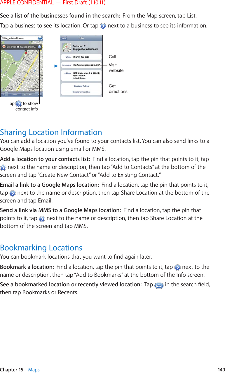 APPLE CONFIDENTIAL — First Draft (1.10.11)See a list of the businesses found in the search:  From the Map screen, tap List.Tap a business to see its location. Or tap   next to a business to see its information..L[KPYLJ[PVUZ=PZP[^LIZP[L;HW[VZOV^JVU[HJ[PUMV*HSSSharing Location InformationYou can add a location you’ve found to your contacts list. You can also send links to a Google Maps location using email or MMS.Add a location to your contacts list:  Find a location, tap the pin that points to it, tap  next to the name or description, then tap “Add to Contacts” at the bottom of the screen and tap “Create New Contact” or “Add to Existing Contact.” Email a link to a Google Maps location:  Find a location, tap the pin that points to it, tap   next to the name or description, then tap Share Location at the bottom of the screen and tap Email. Send a link via MMS to a Google Maps location:  Find a location, tap the pin that points to it, tap   next to the name or description, then tap Share Location at the bottom of the screen and tap MMS. Bookmarking Locations;QWECPDQQMOCTMNQECVKQPUVJCV[QWYCPVVQ°PFCICKPNCVGTBookmark a location:  Find a location, tap the pin that points to it, tap   next to the name or description, then tap “Add to Bookmarks” at the bottom of the Info screen.See a bookmarked location or recently viewed location:  Tap  KPVJGUGCTEJ°GNFthen tap Bookmarks or Recents.149Chapter 15    Maps