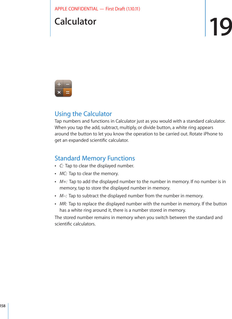 Calculator 19APPLE CONFIDENTIAL — First Draft (1.10.11)Using the CalculatorTap numbers and functions in Calculator just as you would with a standard calculator. When you tap the add, subtract, multiply, or divide button, a white ring appears around the button to let you know the operation to be carried out. Rotate iPhone to IGVCPGZRCPFGFUEKGPVK°EECNEWNCVQTStandard Memory Functions C:  Tap to clear the displayed number. MC:  Tap to clear the memory. M+:  Tap to add the displayed number to the number in memory. If no number is in memory, tap to store the displayed number in memory. M–:  Tap to subtract the displayed number from the number in memory. MR:  Tap to replace the displayed number with the number in memory. If the button has a white ring around it, there is a number stored in memory.The stored number remains in memory when you switch between the standard and UEKGPVK°EECNEWNCVQTU158