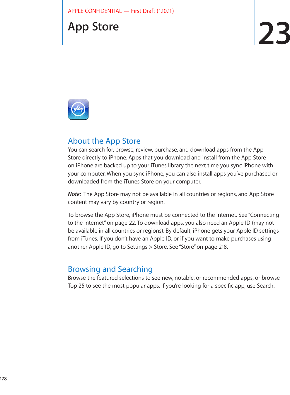 App Store 23APPLE CONFIDENTIAL — First Draft (1.10.11)About the App StoreYou can search for, browse, review, purchase, and download apps from the App Store directly to iPhone. Apps that you download and install from the App Store on iPhone are backed up to your iTunes library the next time you sync iPhone with your computer. When you sync iPhone, you can also install apps you’ve purchased or downloaded from the iTunes Store on your computer.Note:  The App Store may not be available in all countries or regions, and App Store content may vary by country or region.To browse the App Store, iPhone must be connected to the Internet. See “Connecting to the Internet” on page 22. To download apps, you also need an Apple ID (may not be available in all countries or regions). By default, iPhone gets your Apple ID settings from iTunes. If you don’t have an Apple ID, or if you want to make purchases using another Apple ID, go to Settings &gt; Store. See “Store” on page 218.Browsing and SearchingBrowse the featured selections to see new, notable, or recommended apps, or browse 6QRVQUGGVJGOQUVRQRWNCTCRRU+H[QW¨TGNQQMKPIHQTCURGEK°ECRRWUG5GCTEJ178