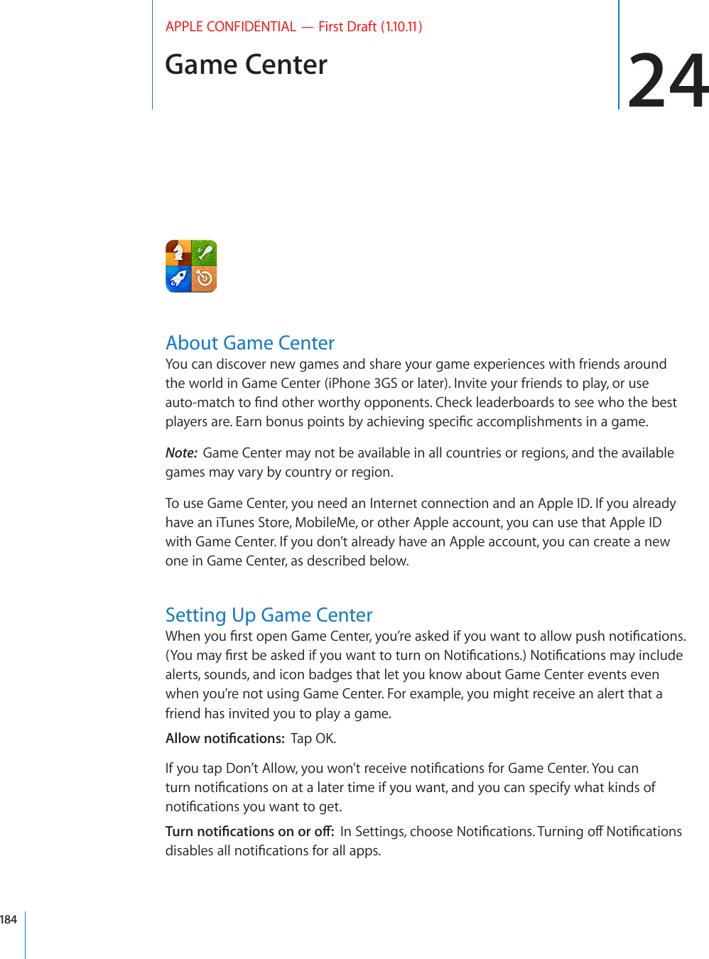 Game Center 24APPLE CONFIDENTIAL — First Draft (1.10.11)About Game CenterYou can discover new games and share your game experiences with friends around the world in Game Center (iPhone 3GS or later). Invite your friends to play, or use CWVQOCVEJVQ°PFQVJGTYQTVJ[QRRQPGPVU%JGEMNGCFGTDQCTFUVQUGGYJQVJGDGUVRNC[GTUCTG&apos;CTPDQPWURQKPVUD[CEJKGXKPIURGEK°ECEEQORNKUJOGPVUKPCICOGNote:  Game Center may not be available in all countries or regions, and the available games may vary by country or region.To use Game Center, you need an Internet connection and an Apple ID. If you already have an iTunes Store, MobileMe, or other Apple account, you can use that Apple ID with Game Center. If you don’t already have an Apple account, you can create a new one in Game Center, as described below.Setting Up Game Center9JGP[QW°TUVQRGP)COG%GPVGT[QW¨TGCUMGFKH[QWYCPVVQCNNQYRWUJPQVK°ECVKQPU;QWOC[°TUVDGCUMGFKH[QWYCPVVQVWTPQP0QVK°ECVKQPU0QVK°ECVKQPUOC[KPENWFGalerts, sounds, and icon badges that let you know about Game Center events even when you’re not using Game Center. For example, you might receive an alert that a friend has invited you to play a game. #NNQYPQVK°ECVKQPU6CR1-+H[QWVCR&amp;QP¨V#NNQY[QWYQP¨VTGEGKXGPQVK°ECVKQPUHQT)COG%GPVGT;QWECPVWTPPQVK°ECVKQPUQPCVCNCVGTVKOGKH[QWYCPVCPF[QWECPURGEKH[YJCVMKPFUQHPQVK°ECVKQPU[QWYCPVVQIGV6WTPPQVK°ECVKQPUQPQTQÒ+P5GVVKPIUEJQQUG0QVK°ECVKQPU6WTPKPIQÒ0QVK°ECVKQPUFKUCDNGUCNNPQVK°ECVKQPUHQTCNNCRRU184