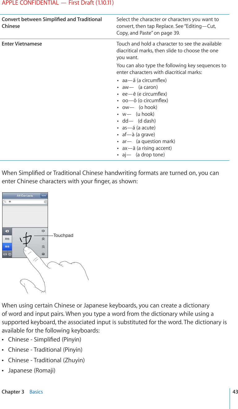 APPLE CONFIDENTIAL — First Draft (1.10.11)%QPXGTVDGVYGGP5KORNK°GFCPF6TCFKVKQPCNChineseSelect the character or characters you want to convert, then tap Replace. See “Editing—Cut, Copy, and Paste” on page 39.Enter Vietnamese Touch and hold a character to see the available diacritical marks, then slide to choose the one you want.You can also type the following key sequences to enter characters with diacritical marks: CC¤jCEKTEWO±GZ CY¤ CECTQP GG¤qGEKTEWO±GZ QQ¤zQEKTEWO±GZ QY¤ QJQQM Y¤ WJQQM FF¤ FFCUJ as—á (a acute) af—à (a grave) CT¤ CSWGUVKQPOCTM ax—ã (a rising accent) CL¤ CFTQRVQPG9JGP5KORNK°GFQT6TCFKVKQPCN%JKPGUGJCPFYTKVKPIHQTOCVUCTGVWTPGFQP[QWECPGPVGT%JKPGUGEJCTCEVGTUYKVJ[QWT°PIGTCUUJQYP;V\JOWHKWhen using certain Chinese or Japanese keyboards, you can create a dictionary of word and input pairs. When you type a word from the dictionary while using a supported keyboard, the associated input is substituted for the word. The dictionary is available for the following keyboards:%JKPGUG5KORNK°GF2KP[KP Chinese - Traditional (Pinyin) Chinese - Traditional (Zhuyin) Japanese (Romaji) 43Chapter 3    Basics