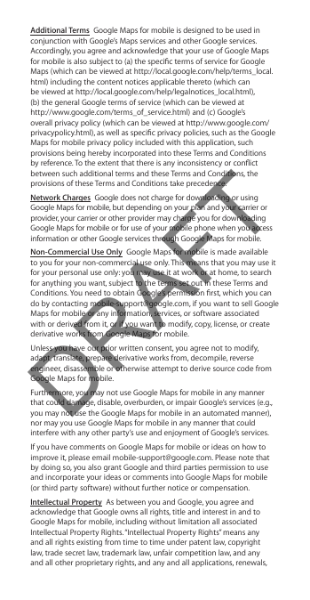 Additional Terms  Google Maps for mobile is designed to be used in conjunction with Google’s Maps services and other Google services. Accordingly, you agree and acknowledge that your use of Google Maps for mobile is also subject to (a) the specic terms of service for Google Maps (which can be viewed at http://local.google.com/help/terms_local.html) including the content notices applicable thereto (which can  be viewed at http://local.google.com/help/legalnotices_local.html),  (b) the general Google terms of service (which can be viewed at  http://www.google.com/terms_of_service.html) and (c) Google’s overall privacy policy (which can be viewed at http://www.google.com/privacypolicy.html), as well as specic privacy policies, such as the Google Maps for mobile privacy policy included with this application, such provisions being hereby incorporated into these Terms and Conditions by reference. To the extent that there is any inconsistency or conict between such additional terms and these Terms and Conditions, the provisions of these Terms and Conditions take precedence.Network Charges  Google does not charge for downloading or using Google Maps for mobile, but depending on your plan and your carrier or provider, your carrier or other provider may charge you for downloading Google Maps for mobile or for use of your mobile phone when you access information or other Google services through Google Maps for mobile.Non-Commercial Use Only  Google Maps for mobile is made available to you for your non-commercial use only. This means that you may use it for your personal use only: you may use it at work or at home, to search for anything you want, subject to the terms set out in these Terms and Conditions. You need to obtain Google’s permission rst, which you can do by contacting mobile-support@google.com, if you want to sell Google Maps for mobile or any information, services, or software associated with or derived from it, or if you want to modify, copy, license, or create derivative works from Google Maps for mobile.Unless you have our prior written consent, you agree not to modify, adapt, translate, prepare derivative works from, decompile, reverse engineer, disassemble or otherwise attempt to derive source code from Google Maps for mobile.Furthermore, you may not use Google Maps for mobile in any manner that could damage, disable, overburden, or impair Google’s services (e.g., you may not use the Google Maps for mobile in an automated manner), nor may you use Google Maps for mobile in any manner that could interfere with any other party’s use and enjoyment of Google’s services.If you have comments on Google Maps for mobile or ideas on how to improve it, please email mobile-support@google.com. Please note that by doing so, you also grant Google and third parties permission to use and incorporate your ideas or comments into Google Maps for mobile  (or third party software) without further notice or compensation.Intellectual Property  As between you and Google, you agree and acknowledge that Google owns all rights, title and interest in and to Google Maps for mobile, including without limitation all associated Intellectual Property Rights. “Intellectual Property Rights” means any and all rights existing from time to time under patent law, copyright law, trade secret law, trademark law, unfair competition law, and any and all other proprietary rights, and any and all applications, renewals, DRAFT
