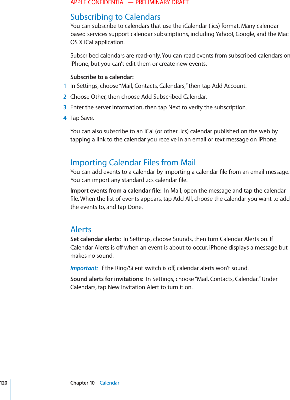 APPLE CONFIDENTIAL — PRELIMINARY DRAFTSubscribing to CalendarsYou can subscribe to calendars that use the iCalendar (.ics) format. Many calendar-based services support calendar subscriptions, including Yahoo!, Google, and the Mac OS X iCal application.Subscribed calendars are read-only. You can read events from subscribed calendars on iPhone, but you can’t edit them or create new events.Subscribe to a calendar:   1  In Settings, choose “Mail, Contacts, Calendars,” then tap Add Account. 2  Choose Other, then choose Add Subscribed Calendar. 3  Enter the server information, then tap Next to verify the subscription. 4 Tap Save.You can also subscribe to an iCal (or other .ics) calendar published on the web by tapping a link to the calendar you receive in an email or text message on iPhone.Importing Calendar Files from Mail-0/24%6%.43&amp;2/-!#!,%.$!2=,%In Mail, open the message and tap the calendar the events to, and tap Done.AlertsSet calendar alerts:  In Settings, choose Sounds, then turn Calendar Alerts on. If makes no sound.Important:  Sound alerts for invitations:  In Settings, choose “Mail, Contacts, Calendar.” Under Calendars, tap New Invitation Alert to turn it on.120 Chapter 10    Calendar