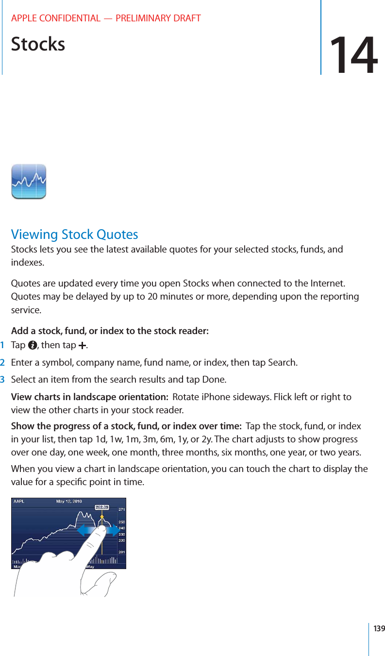 Stocks 14APPLE CONFIDENTIAL — PRELIMINARY DRAFTViewing Stock QuotesStocks lets you see the latest available quotes for your selected stocks, funds, and indexes. Quotes are updated every time you open Stocks when connected to the Internet. Quotes may be delayed by up to 20 minutes or more, depending upon the reporting service.Add a stock, fund, or index to the stock reader:  1Tap  , then tap  .2Enter a symbol, company name, fund name, or index, then tap Search.3Select an item from the search results and tap Done.View charts in landscape orientation:  Rotate iPhone sideways. Flick left or right to view the other charts in your stock reader.Show the progress of a stock, fund, or index over time:  Tap the stock, fund, or index in your list, then tap 1d, 1w, 1m, 3m, 6m, 1y, or 2y. The chart adjusts to show progress over one day, one week, one month, three months, six months, one year, or two years.When you view a chart in landscape orientation, you can touch the chart to display the 139