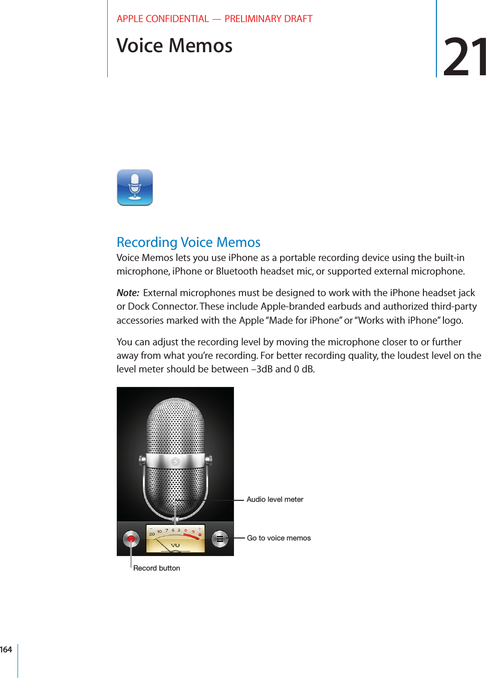 Voice Memos 21APPLE CONFIDENTIAL — PRELIMINARY DRAFTRecording Voice MemosVoice Memos lets you use iPhone as a portable recording device using the built-in microphone, iPhone or Bluetooth headset mic, or supported external microphone.Note:  External microphones must be designed to work with the iPhone headset jack or Dock Connector. These include Apple-branded earbuds and authorized third-party accessories marked with the Apple “Made for iPhone” or “Works with iPhone” logo.You can adjust the recording level by moving the microphone closer to or further away from what you’re recording. For better recording quality, the loudest level on the level meter should be between –3dB and 0 dB.(*-,,(&apos;-&quot;(%.%&amp;,*(,(.(&quot;&amp;&amp;(+164