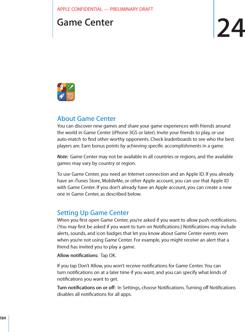 Game Center 24APPLE CONFIDENTIAL — PRELIMINARY DRAFTAbout Game CenterYou can discover new games and share your game experiences with friends around the world in Game Center (iPhone 3GS or later). Invite your friends to play, or use Note:  Game Center may not be available in all countries or regions, and the available games may vary by country or region.To use Game Center, you need an Internet connection and an Apple ID. If you already have an iTunes Store, MobileMe, or other Apple account, you can use that Apple ID with Game Center. If you don’t already have an Apple account, you can create a new one in Game Center, as described below.Setting Up Game Centeralerts, sounds, and icon badges that let you know about Game Center events even when you’re not using Game Center. For example, you might receive an alert that a friend has invited you to play a game. ,,/7./4)=#!4)/.352../4)=#!4)/.3/./2/?184