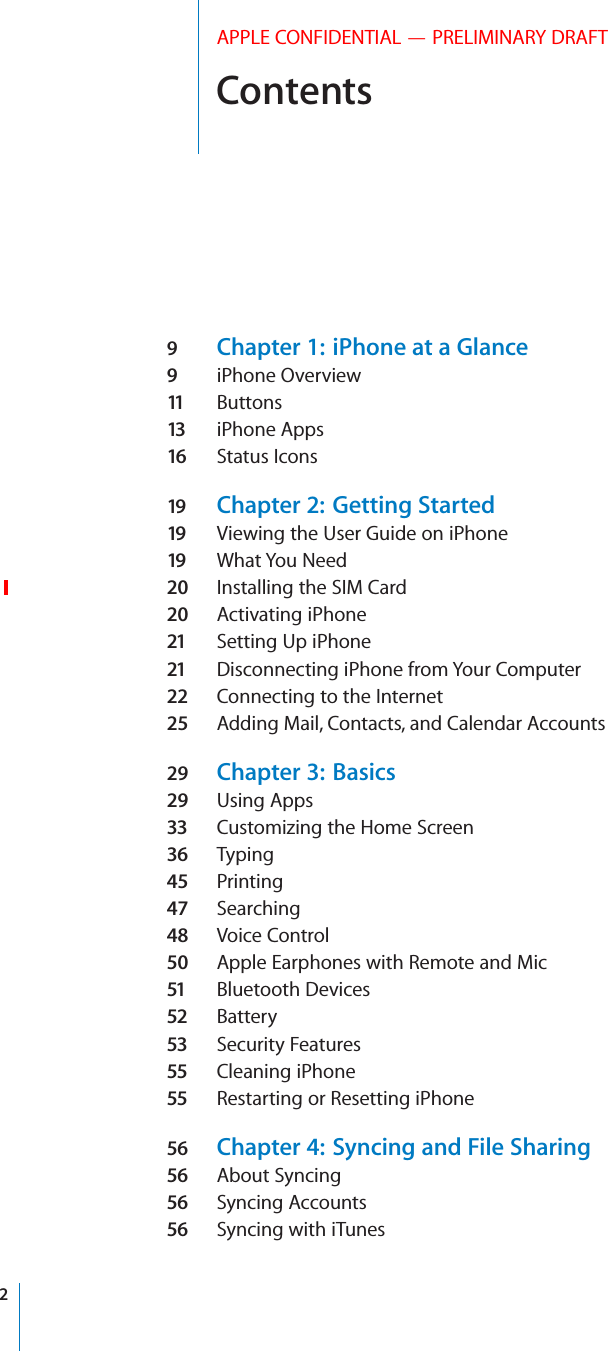 ContentsAPPLE CONFIDENTIAL — PRELIMINARY DRAFT9  Chapter 1:  iPhone at a Glance9  iPhone Overview11   Buttons13   iPhone Apps16  Status Icons19  Chapter 2:  Getting Started19  Viewing the User Guide on iPhone19  What You Need20  Installing the SIM Card20  Activating iPhone21  Setting Up iPhone21  Disconnecting iPhone from Your Computer22  Connecting to the Internet25  Adding Mail, Contacts, and Calendar Accounts29  Chapter 3:  Basics29  Using Apps33  Customizing the Home Screen36  Typing45  Printing47  Searching48  Voice Control50  Apple Earphones with Remote and Mic51  Bluetooth Devices52  Battery53  Security Features55  Cleaning iPhone55  Restarting or Resetting iPhone56  Chapter 4:  Syncing and File Sharing56  About Syncing56  Syncing Accounts56  Syncing with iTunes2