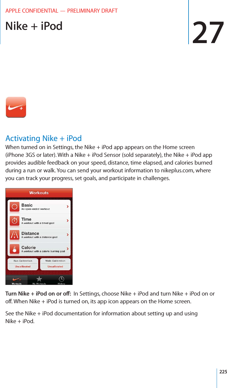 Nike + iPod 27APPLE CONFIDENTIAL — PRELIMINARY DRAFTActivating Nike + iPodWhen turned on in Settings, the Nike + iPod app appears on the Home screen (iPhone 3GS or later). With a Nike + iPod Sensor (sold separately), the Nike + iPod app provides audible feedback on your speed, distance, time elapsed, and calories burned during a run or walk. You can send your workout information to nikeplus.com, where you can track your progress, set goals, and participate in challenges.52.)+%)/$/./2/?In Settings, choose Nike + iPod and turn Nike + iPod on or See the Nike + iPod documentation for information about setting up and using Nike + iPod.225