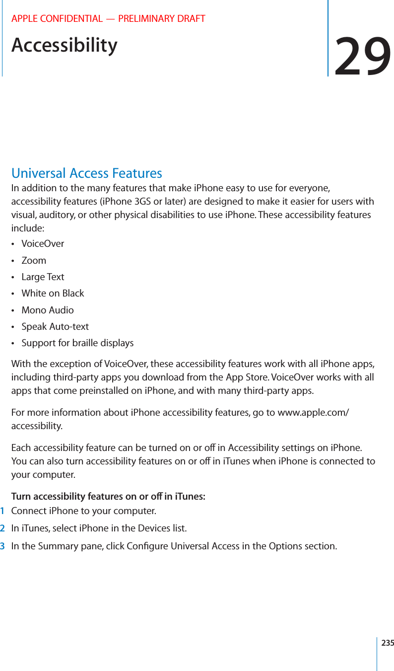 Accessibility 29APPLE CONFIDENTIAL — PRELIMINARY DRAFTUniversal Access FeaturesIn addition to the many features that make iPhone easy to use for everyone, accessibility features (iPhone 3GS or later) are designed to make it easier for users with visual, auditory, or other physical disabilities to use iPhone. These accessibility features include:VoiceOver Zoom Large Text White on Black Mono Audio Speak Auto-text Support for braille displays With the exception of VoiceOver, these accessibility features work with all iPhone apps, including third-party apps you download from the App Store. VoiceOver works with all apps that come preinstalled on iPhone, and with many third-party apps.For more information about iPhone accessibility features, go to www.apple.com/accessibility.your computer. 52.!##%33)&quot;),)49&amp;%!452%3/./2/?).)5.%3 1  Connect iPhone to your computer. 2  In iTunes, select iPhone in the Devices list. 3 235