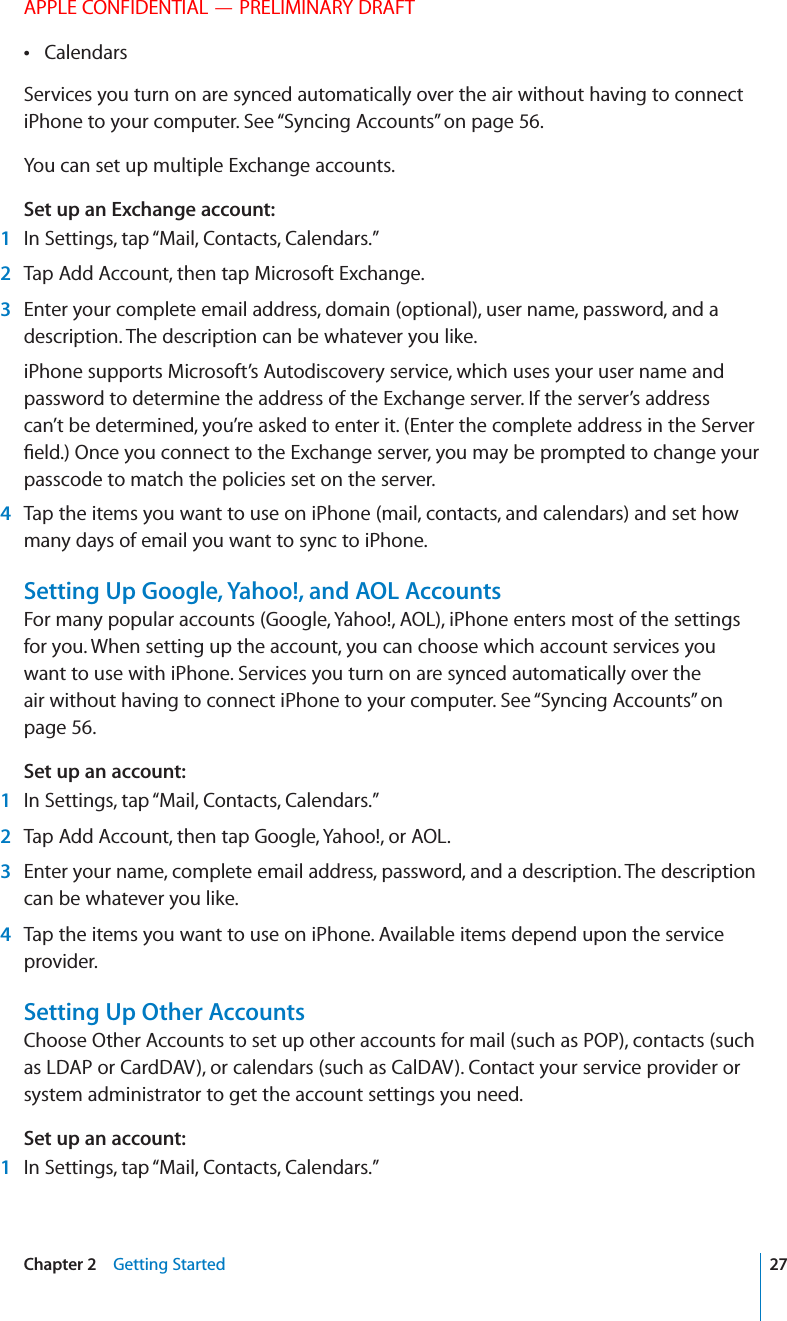 APPLE CONFIDENTIAL — PRELIMINARY DRAFTCalendars Services you turn on are synced automatically over the air without having to connect iPhone to your computer. See “Syncing Accounts” on page 56. You can set up multiple Exchange accounts.Set up an Exchange account: 1  In Settings, tap “Mail, Contacts, Calendars.” 2  Tap Add Account, then tap Microsoft Exchange. 3  Enter your complete email address, domain (optional), user name, password, and a description. The description can be whatever you like.iPhone supports Microsoft’s Autodiscovery service, which uses your user name and password to determine the address of the Exchange server. If the server’s address can’t be determined, you’re asked to enter it. (Enter the complete address in the Server passcode to match the policies set on the server. 4  Tap the items you want to use on iPhone (mail, contacts, and calendars) and set how many days of email you want to sync to iPhone.Setting Up Google, Yahoo!, and AOL AccountsFor many popular accounts (Google, Yahoo!, AOL), iPhone enters most of the settings for you. When setting up the account, you can choose which account services you want to use with iPhone. Services you turn on are synced automatically over the air without having to connect iPhone to your computer. See “Syncing Accounts” on page 56.Set up an account: 1  In Settings, tap “Mail, Contacts, Calendars.” 2  Tap Add Account, then tap Google, Yahoo!, or AOL. 3  Enter your name, complete email address, password, and a description. The description can be whatever you like. 4  Tap the items you want to use on iPhone. Available items depend upon the service provider.Setting Up Other AccountsChoose Other Accounts to set up other accounts for mail (such as POP), contacts (such as LDAP or CardDAV), or calendars (such as CalDAV). Contact your service provider or system administrator to get the account settings you need.Set up an account: 1  In Settings, tap “Mail, Contacts, Calendars.”27Chapter 2    Getting Started