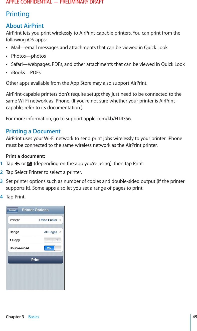 APPLE CONFIDENTIAL — PRELIMINARY DRAFTPrintingAbout AirPrintAirPrint lets you print wirelessly to AirPrint-capable printers. You can print from the following iOS apps:Mail—email messages and attachments that can be viewed in Quick Look Photos—photos Safari—webpages, PDFs, and other attachments that can be viewed in Quick Look iBooks—PDFs Other apps available from the App Store may also support AirPrint.AirPrint-capable printers don’t require setup; they just need to be connected to the same Wi-Fi network as iPhone. (If you’re not sure whether your printer is AirPrint-capable, refer to its documentation.)For more information, go to support.apple.com/kb/HT4356.Printing a DocumentAirPrint uses your Wi-Fi network to send print jobs wirelessly to your printer. iPhone must be connected to the same wireless network as the AirPrint printer.Print a document: 1 Tap   or   (depending on the app you’re using), then tap Print. 2  Tap Select Printer to select a printer. 3  Set printer options such as number of copies and double-sided output (if the printer supports it). Some apps also let you set a range of pages to print. 4 Tap Print.45Chapter 3    Basics