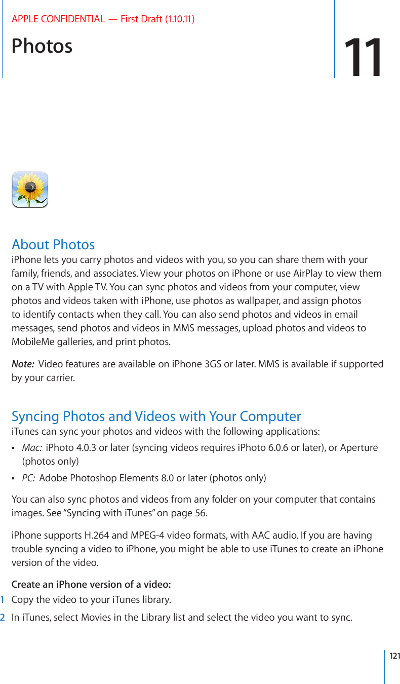 Photos 11APPLE CONFIDENTIAL — First Draft (1.10.11)About PhotosiPhone lets you carry photos and videos with you, so you can share them with your family, friends, and associates. View your photos on iPhone or use AirPlay to view them on a TV with Apple TV. You can sync photos and videos from your computer, view photos and videos taken with iPhone, use photos as wallpaper, and assign photos to identify contacts when they call. You can also send photos and videos in email messages, send photos and videos in MMS messages, upload photos and videos to MobileMe galleries, and print photos.Note:  Video features are available on iPhone 3GS or later. MMS is available if supported by your carrier.Syncing Photos and Videos with Your ComputeriTunes can sync your photos and videos with the following applications: Mac:  iPhoto 4.0.3 or later (syncing videos requires iPhoto 6.0.6 or later), or Aperture (photos only) PC:  Adobe Photoshop Elements 8.0 or later (photos only)You can also sync photos and videos from any folder on your computer that contains images. See “Syncing with iTunes” on page 56.iPhone supports H.264 and MPEG-4 video formats, with AAC audio. If you are having trouble syncing a video to iPhone, you might be able to use iTunes to create an iPhone version of the video. Create an iPhone version of a video:  1  Copy the video to your iTunes library.  2  In iTunes, select Movies in the Library list and select the video you want to sync.121
