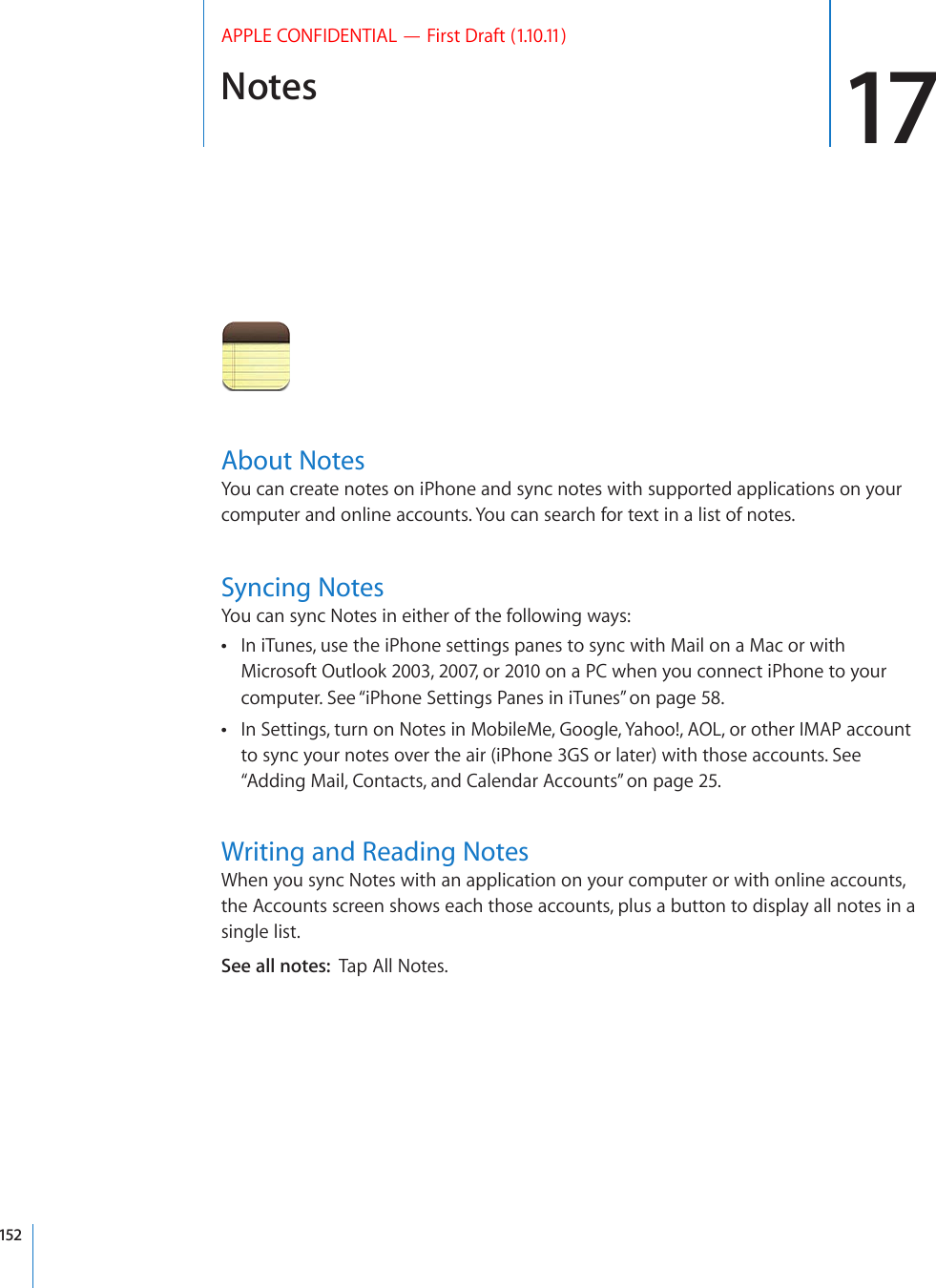 Notes 17APPLE CONFIDENTIAL — First Draft (1.10.11)About NotesYou can create notes on iPhone and sync notes with supported applications on your computer and online accounts. You can search for text in a list of notes.Syncing NotesYou can sync Notes in either of the following ways:In iTunes, use the iPhone settings panes to sync with Mail on a Mac or with  Microsoft Outlook 2003, 2007, or 2010 on a PC when you connect iPhone to your computer. See “iPhone Settings Panes in iTunes” on page 58.In Settings, turn on Notes in MobileMe, Google, Yahoo!, AOL, or other IMAP account  to sync your notes over the air (iPhone 3GS or later) with those accounts. See “Adding Mail, Contacts, and Calendar Accounts” on page 25.Writing and Reading NotesWhen you sync Notes with an application on your computer or with online accounts, the Accounts screen shows each those accounts, plus a button to display all notes in a single list.See all notes:  Tap All Notes.152