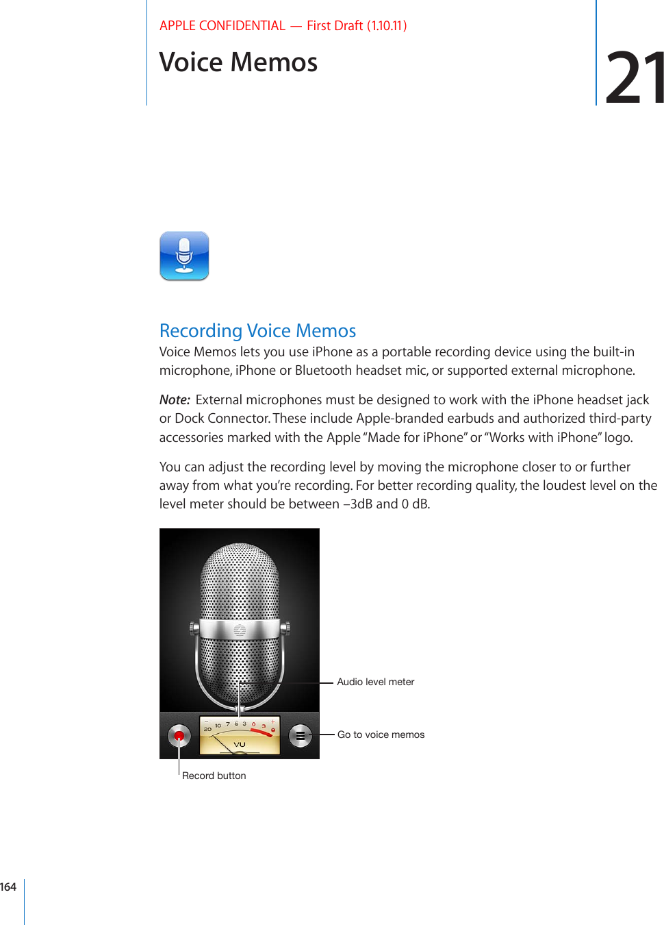 Voice Memos 21APPLE CONFIDENTIAL — First Draft (1.10.11)Recording Voice MemosVoice Memos lets you use iPhone as a portable recording device using the built-in microphone, iPhone or Bluetooth headset mic, or supported external microphone.Note:  External microphones must be designed to work with the iPhone headset jack or Dock Connector. These include Apple-branded earbuds and authorized third-party accessories marked with the Apple “Made for iPhone” or “Works with iPhone” logo.You can adjust the recording level by moving the microphone closer to or further away from what you’re recording. For better recording quality, the loudest level on the level meter should be between –3dB and 0 dB.9LJVYKI\[[VU(\KPVSL]LSTL[LY.V[V]VPJLTLTVZ164