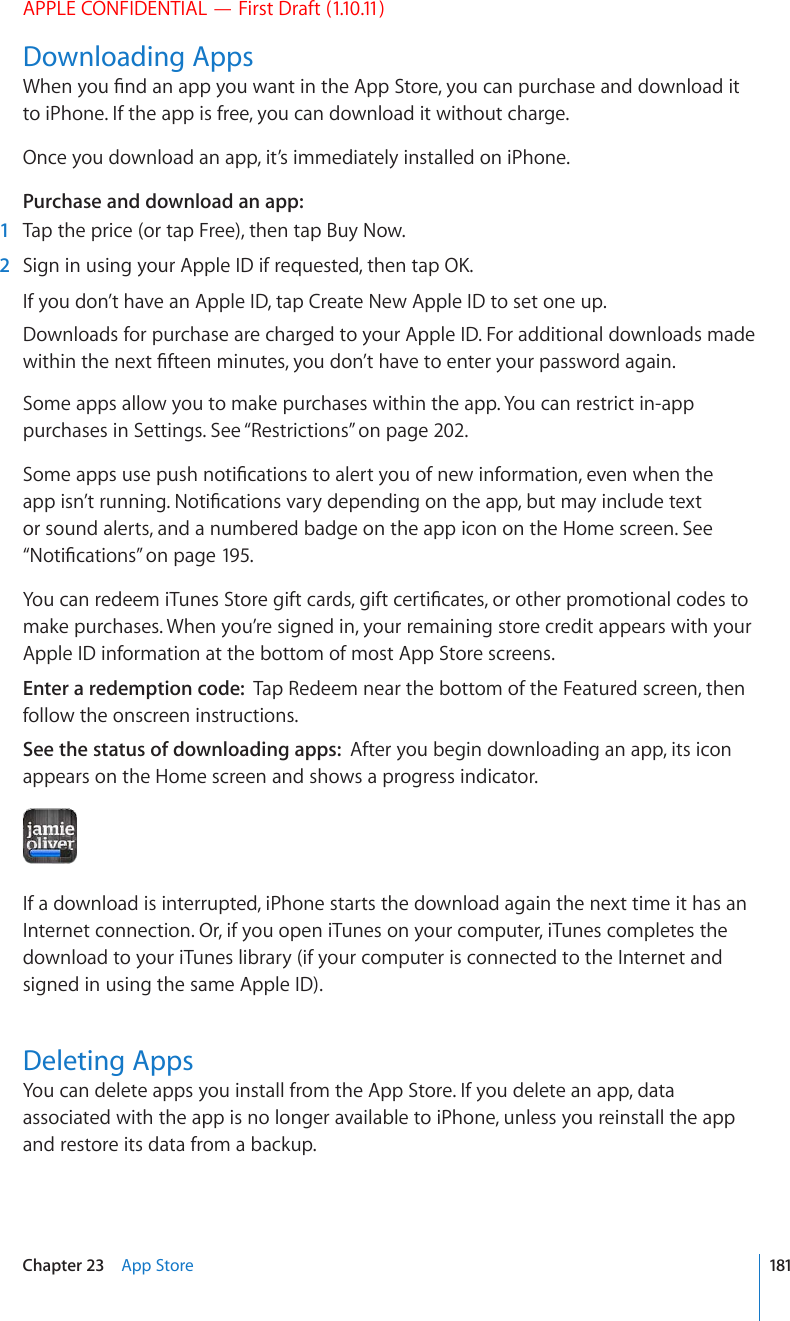 APPLE CONFIDENTIAL — First Draft (1.10.11)Downloading Apps9JGP[QW°PFCPCRR[QWYCPVKPVJG#RR5VQTG[QWECPRWTEJCUGCPFFQYPNQCFKVto iPhone. If the app is free, you can download it without charge.Once you download an app, it’s immediately installed on iPhone.Purchase and download an app:  1  Tap the price (or tap Free), then tap Buy Now.  2 5KIPKPWUKPI[QWT#RRNG+&amp;KHTGSWGUVGFVJGPVCR1-If you don’t have an Apple ID, tap Create New Apple ID to set one up.Downloads for purchase are charged to your Apple ID. For additional downloads made YKVJKPVJGPGZV°HVGGPOKPWVGU[QWFQP¨VJCXGVQGPVGT[QWTRCUUYQTFCICKPSome apps allow you to make purchases within the app. You can restrict in-app purchases in Settings. See “Restrictions” on page 202.5QOGCRRUWUGRWUJPQVK°ECVKQPUVQCNGTV[QWQHPGYKPHQTOCVKQPGXGPYJGPVJGCRRKUP¨VTWPPKPI0QVK°ECVKQPUXCT[FGRGPFKPIQPVJGCRRDWVOC[KPENWFGVGZVor sound alerts, and a numbered badge on the app icon on the Home screen. See “0QVK°ECVKQPU” on page 195.;QWECPTGFGGOK6WPGU5VQTGIKHVECTFUIKHVEGTVK°ECVGUQTQVJGTRTQOQVKQPCNEQFGUVQmake purchases. When you’re signed in, your remaining store credit appears with your Apple ID information at the bottom of most App Store screens.Enter a redemption code:  Tap Redeem near the bottom of the Featured screen, then follow the onscreen instructions.See the status of downloading apps:  After you begin downloading an app, its icon appears on the Home screen and shows a progress indicator.If a download is interrupted, iPhone starts the download again the next time it has an Internet connection. Or, if you open iTunes on your computer, iTunes completes the download to your iTunes library (if your computer is connected to the Internet and signed in using the same Apple ID).Deleting AppsYou can delete apps you install from the App Store. If you delete an app, data associated with the app is no longer available to iPhone, unless you reinstall the app and restore its data from a backup.181Chapter 23    App Store