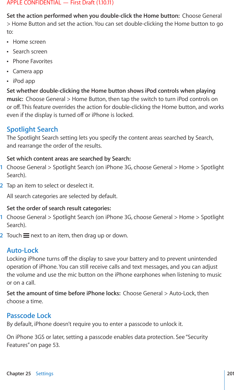 APPLE CONFIDENTIAL — First Draft (1.10.11)Set the action performed when you double-click the Home button:  Choose General &gt; Home Button and set the action. You can set double-clicking the Home button to go to:Home screen Search screen Phone Favorites Camera app iPod app Set whether double-clicking the Home button shows iPod controls when playing music:  Choose General &gt; Home Button, then tap the switch to turn iPod controls on QTQÒ6JKUHGCVWTGQXGTTKFGUVJGCEVKQPHQTFQWDNGENKEMKPIVJG*QOGDWVVQPCPFYQTMUGXGPKHVJGFKURNC[KUVWTPGFQÒQTK2JQPGKUNQEMGFSpotlight SearchThe Spotlight Search setting lets you specify the content areas searched by Search, and rearrange the order of the results.Set which content areas are searched by Search:  1  Choose General &gt; Spotlight Search (on iPhone 3G, choose General &gt; Home &gt; Spotlight Search).  2  Tap an item to select or deselect it.All search categories are selected by default.Set the order of search result categories:   1  Choose General &gt; Spotlight Search (on iPhone 3G, choose General &gt; Home &gt; Spotlight Search).  2  Touch   next to an item, then drag up or down.Auto-Lock.QEMKPIK2JQPGVWTPUQÒVJGFKURNC[VQUCXG[QWTDCVVGT[CPFVQRTGXGPVWPKPVGPFGFoperation of iPhone. You can still receive calls and text messages, and you can adjust the volume and use the mic button on the iPhone earphones when listening to music or on a call.Set the amount of time before iPhone locks:  Choose General &gt; Auto-Lock, then choose a time.Passcode LockBy default, iPhone doesn’t require you to enter a passcode to unlock it.On iPhone 3GS or later, setting a passcode enables data protection. See “Security Features” on page 53.201Chapter 25    Settings
