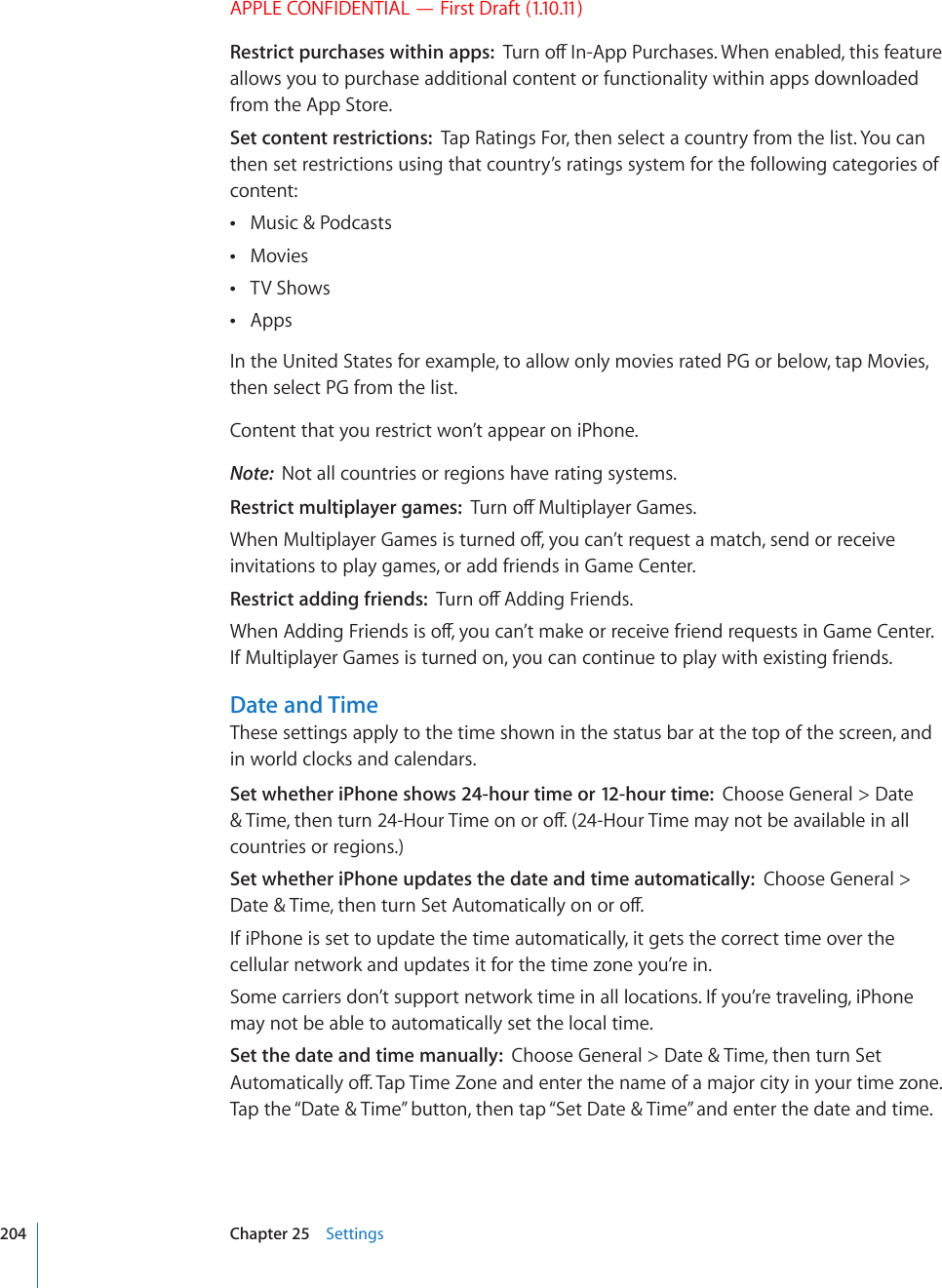 APPLE CONFIDENTIAL — First Draft (1.10.11)Restrict purchases within apps:  6WTPQÒ+P#RR2WTEJCUGU9JGPGPCDNGFVJKUHGCVWTGallows you to purchase additional content or functionality within apps downloaded from the App Store.Set content restrictions:  Tap Ratings For, then select a country from the list. You can then set restrictions using that country’s ratings system for the following categories of content:Music &amp; Podcasts Movies TV Shows Apps In the United States for example, to allow only movies rated PG or below, tap Movies, then select PG from the list. Content that you restrict won’t appear on iPhone.Note:  Not all countries or regions have rating systems.Restrict multiplayer games:  6WTPQÒ/WNVKRNC[GT)COGU9JGP/WNVKRNC[GT)COGUKUVWTPGFQÒ[QWECP¨VTGSWGUVCOCVEJUGPFQTTGEGKXGinvitations to play games, or add friends in Game Center.Restrict adding friends:  6WTPQÒ#FFKPI(TKGPFU9JGP#FFKPI(TKGPFUKUQÒ[QWECP¨VOCMGQTTGEGKXGHTKGPFTGSWGUVUKP)COG%GPVGTIf Multiplayer Games is turned on, you can continue to play with existing friends.Date and TimeThese settings apply to the time shown in the status bar at the top of the screen, and in world clocks and calendars.Set whether iPhone shows 24-hour time or 12-hour time:  Choose General &gt; Date 6KOGVJGPVWTP*QWT6KOGQPQTQÒ*QWT6KOGOC[PQVDGCXCKNCDNGKPCNNcountries or regions.)Set whether iPhone updates the date and time automatically:  Choose General &gt; &amp;CVG6KOGVJGPVWTP5GV#WVQOCVKECNN[QPQTQÒIf iPhone is set to update the time automatically, it gets the correct time over the cellular network and updates it for the time zone you’re in.Some carriers don’t support network time in all locations. If you’re traveling, iPhone may not be able to automatically set the local time.Set the date and time manually:  Choose General &gt; Date &amp; Time, then turn Set #WVQOCVKECNN[QÒ6CR6KOG&lt;QPGCPFGPVGTVJGPCOGQHCOCLQTEKV[KP[QWTVKOG\QPGTap the “Date &amp; Time” button, then tap “Set Date &amp; Time” and enter the date and time.204 Chapter 25    Settings