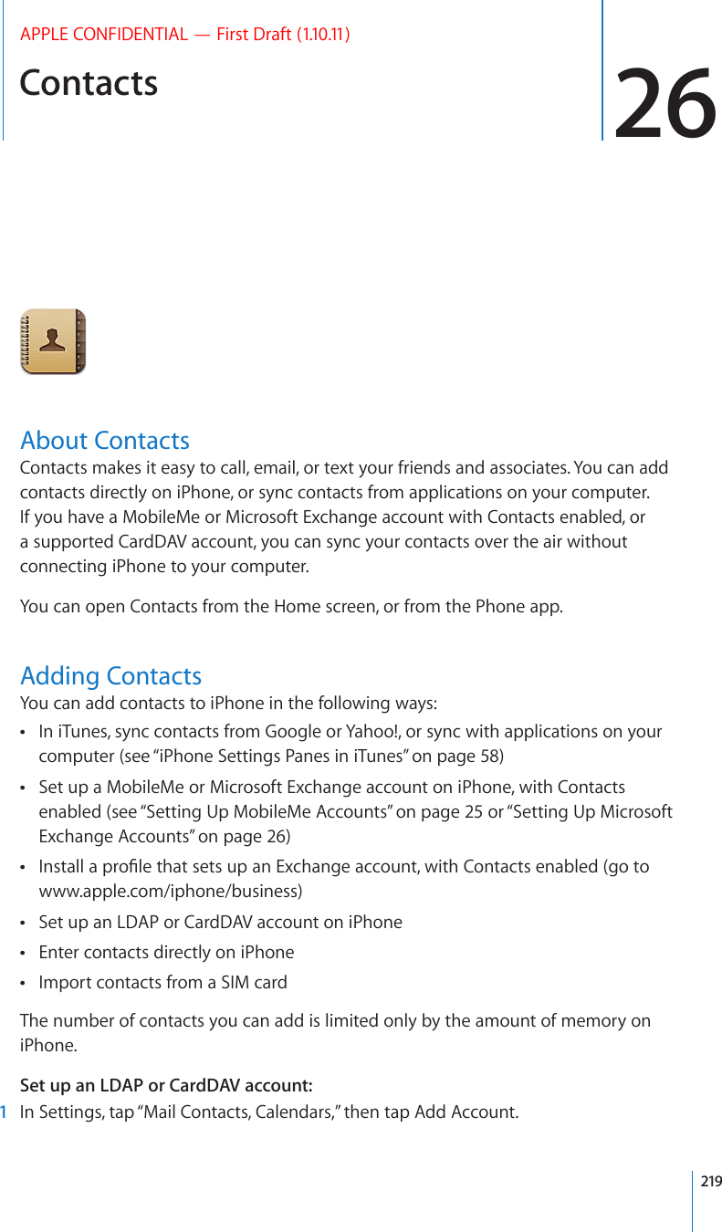 Contacts 26APPLE CONFIDENTIAL — First Draft (1.10.11)About ContactsContacts makes it easy to call, email, or text your friends and associates. You can add contacts directly on iPhone, or sync contacts from applications on your computer. If you have a MobileMe or Microsoft Exchange account with Contacts enabled, or a supported CardDAV account, you can sync your contacts over the air without connecting iPhone to your computer.You can open Contacts from the Home screen, or from the Phone app.Adding ContactsYou can add contacts to iPhone in the following ways:In iTunes, sync contacts from Google or Yahoo!, or sync with applications on your  computer (see “iPhone Settings Panes in iTunes” on page 58)Set up a MobileMe or Microsoft Exchange account on iPhone, with Contacts  enabled (see “Setting Up MobileMe Accounts” on page 25 or “Setting Up Microsoft Exchange Accounts” on page 26)+PUVCNNCRTQ°NGVJCVUGVUWRCP&apos;ZEJCPIGCEEQWPVYKVJ%QPVCEVUGPCDNGFIQVQ www.apple.com/iphone/business)Set up an LDAP or CardDAV account on iPhone Enter contacts directly on iPhone Import contacts from a SIM card The number of contacts you can add is limited only by the amount of memory on iPhone.Set up an LDAP or CardDAV account:  1  In Settings, tap “Mail Contacts, Calendars,” then tap Add Account.219