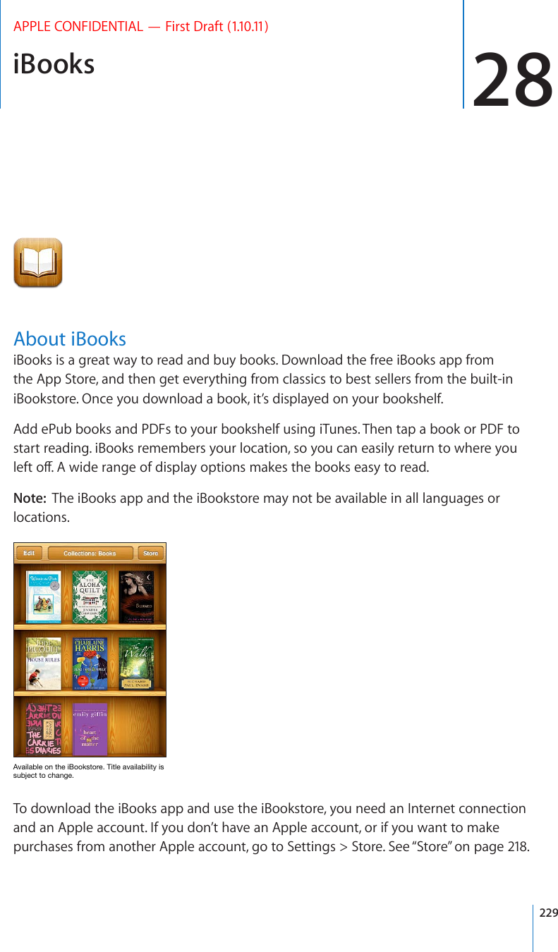 iBooks 28APPLE CONFIDENTIAL — First Draft (1.10.11)About iBooksiBooks is a great way to read and buy books. Download the free iBooks app from the App Store, and then get everything from classics to best sellers from the built-in iBookstore. Once you download a book, it’s displayed on your bookshelf. Add ePub books and PDFs to your bookshelf using iTunes. Then tap a book or PDF to start reading. iBooks remembers your location, so you can easily return to where you NGHVQÒ#YKFGTCPIGQHFKURNC[QRVKQPUOCMGUVJGDQQMUGCU[VQTGCFNote:  The iBooks app and the iBookstore may not be available in all languages or locations.(]HPSHISLVU[OLP)VVRZ[VYL;P[SLH]HPSHIPSP[`PZZ\IQLJ[[VJOHUNLTo download the iBooks app and use the iBookstore, you need an Internet connection and an Apple account. If you don’t have an Apple account, or if you want to make purchases from another Apple account, go to Settings &gt; Store. See “Store” on page 218.229