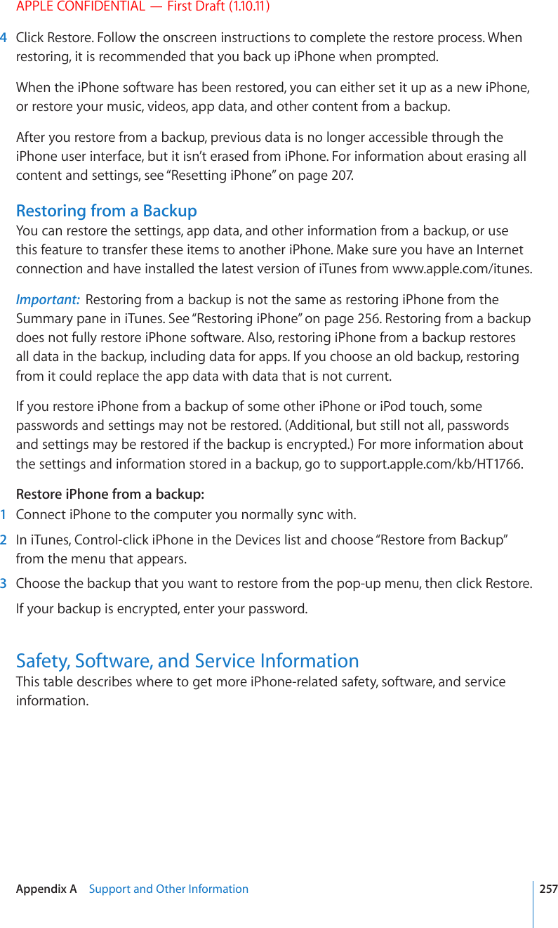 APPLE CONFIDENTIAL — First Draft (1.10.11)  4  Click Restore. Follow the onscreen instructions to complete the restore process. When restoring, it is recommended that you back up iPhone when prompted.When the iPhone software has been restored, you can either set it up as a new iPhone, or restore your music, videos, app data, and other content from a backup.After you restore from a backup, previous data is no longer accessible through the iPhone user interface, but it isn’t erased from iPhone. For information about erasing all content and settings, see “Resetting iPhone” on page 207.Restoring from a BackupYou can restore the settings, app data, and other information from a backup, or use this feature to transfer these items to another iPhone. Make sure you have an Internet connection and have installed the latest version of iTunes from www.apple.com/itunes.Important:  Restoring from a backup is not the same as restoring iPhone from the Summary pane in iTunes. See “Restoring iPhone” on page 256. Restoring from a backup does not fully restore iPhone software. Also, restoring iPhone from a backup restores all data in the backup, including data for apps. If you choose an old backup, restoring from it could replace the app data with data that is not current.If you restore iPhone from a backup of some other iPhone or iPod touch, some passwords and settings may not be restored. (Additional, but still not all, passwords and settings may be restored if the backup is encrypted.) For more information about the settings and information stored in a backup, go to support.apple.com/kb/HT1766.Restore iPhone from a backup:    1  Connect iPhone to the computer you normally sync with.  2  In iTunes, Control-click iPhone in the Devices list and choose “Restore from Backup” from the menu that appears.  3  Choose the backup that you want to restore from the pop-up menu, then click Restore.If your backup is encrypted, enter your password.Safety, Software, and Service InformationThis table describes where to get more iPhone-related safety, software, and service information.257Appendix A    Support and Other Information