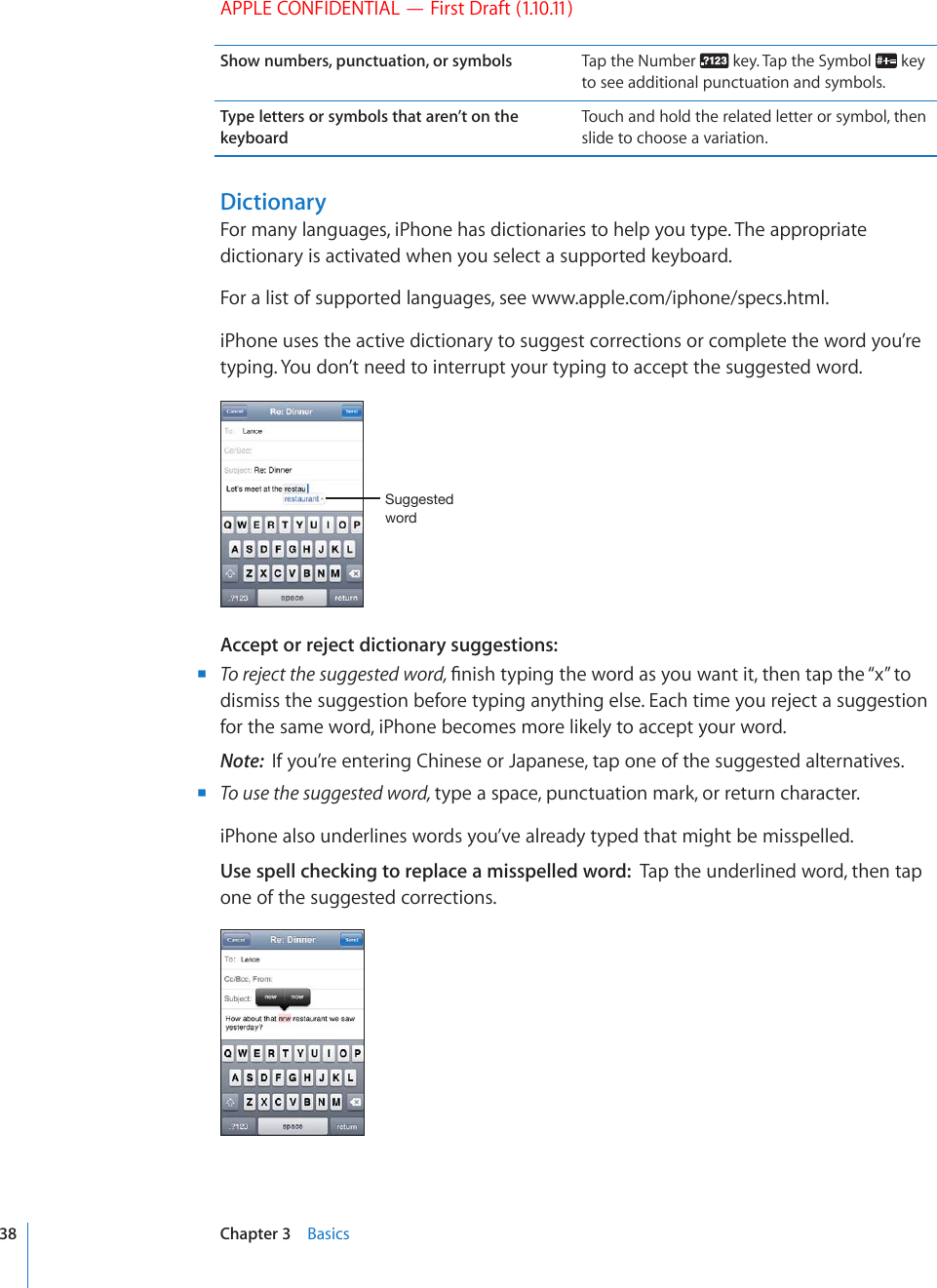 APPLE CONFIDENTIAL — First Draft (1.10.11)Show numbers, punctuation, or symbols Tap the Number   key. Tap the Symbol   key to see additional punctuation and symbols.Type letters or symbols that aren’t on the keyboardTouch and hold the related letter or symbol, then slide to choose a variation.DictionaryFor many languages, iPhone has dictionaries to help you type. The appropriate dictionary is activated when you select a supported keyboard. For a list of supported languages, see www.apple.com/iphone/specs.html.iPhone uses the active dictionary to suggest corrections or complete the word you’re typing. You don’t need to interrupt your typing to accept the suggested word.:\NNLZ[LK^VYKAccept or reject dictionary suggestions: BTo reject the suggested word, °PKUJV[RKPIVJGYQTFCU[QWYCPVKVVJGPVCRVJG¥Z¦VQdismiss the suggestion before typing anything else. Each time you reject a suggestion for the same word, iPhone becomes more likely to accept your word.Note:  If you’re entering Chinese or Japanese, tap one of the suggested alternatives. BTo use the suggested word, type a space, punctuation mark, or return character.iPhone also underlines words you’ve already typed that might be misspelled.Use spell checking to replace a misspelled word:  Tap the underlined word, then tap one of the suggested corrections.38 Chapter 3    Basics