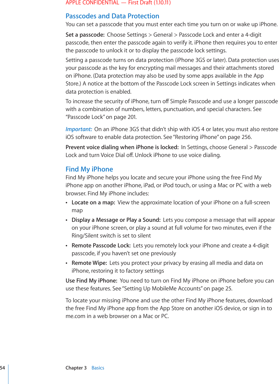 APPLE CONFIDENTIAL — First Draft (1.10.11)Passcodes and Data ProtectionYou can set a passcode that you must enter each time you turn on or wake up iPhone.Set a passcode:  Choose Settings &gt; General &gt; Passcode Lock and enter a 4-digit passcode, then enter the passcode again to verify it. iPhone then requires you to enter the passcode to unlock it or to display the passcode lock settings.Setting a passcode turns on data protection (iPhone 3GS or later). Data protection uses your passcode as the key for encrypting mail messages and their attachments stored on iPhone. (Data protection may also be used by some apps available in the App Store.) A notice at the bottom of the Passcode Lock screen in Settings indicates when data protection is enabled.6QKPETGCUGVJGUGEWTKV[QHK2JQPGVWTPQÒ5KORNG2CUUEQFGCPFWUGCNQPIGTRCUUEQFGwith a combination of numbers, letters, punctuation, and special characters. See “Passcode Lock” on page 201.Important:  On an iPhone 3GS that didn’t ship with iOS 4 or later, you must also restore iOS software to enable data protection. See “Restoring iPhone” on page 256.Prevent voice dialing when iPhone is locked:  In Settings, choose General &gt; Passcode .QEMCPFVWTP8QKEG&amp;KCNQÒ7PNQEMK2JQPGVQWUGXQKEGFKCNKPIFind My iPhoneFind My iPhone helps you locate and secure your iPhone using the free Find My iPhone app on another iPhone, iPad, or iPod touch, or using a Mac or PC with a web browser. Find My iPhone includes: Locate on a map:  View the approximate location of your iPhone on a full-screen map Display a Message or Play a Sound:  Lets you compose a message that will appear on your iPhone screen, or play a sound at full volume for two minutes, even if the Ring/Silent switch is set to silent Remote Passcode Lock:  Lets you remotely lock your iPhone and create a 4-digit passcode, if you haven’t set one previously Remote Wipe:  Lets you protect your privacy by erasing all media and data on iPhone, restoring it to factory settingsUse Find My iPhone:  You need to turn on Find My iPhone on iPhone before you can use these features. See “Setting Up MobileMe Accounts” on page 25.To locate your missing iPhone and use the other Find My iPhone features, download the free Find My iPhone app from the App Store on another iOS device, or sign in to me.com in a web browser on a Mac or PC.54 Chapter 3    Basics