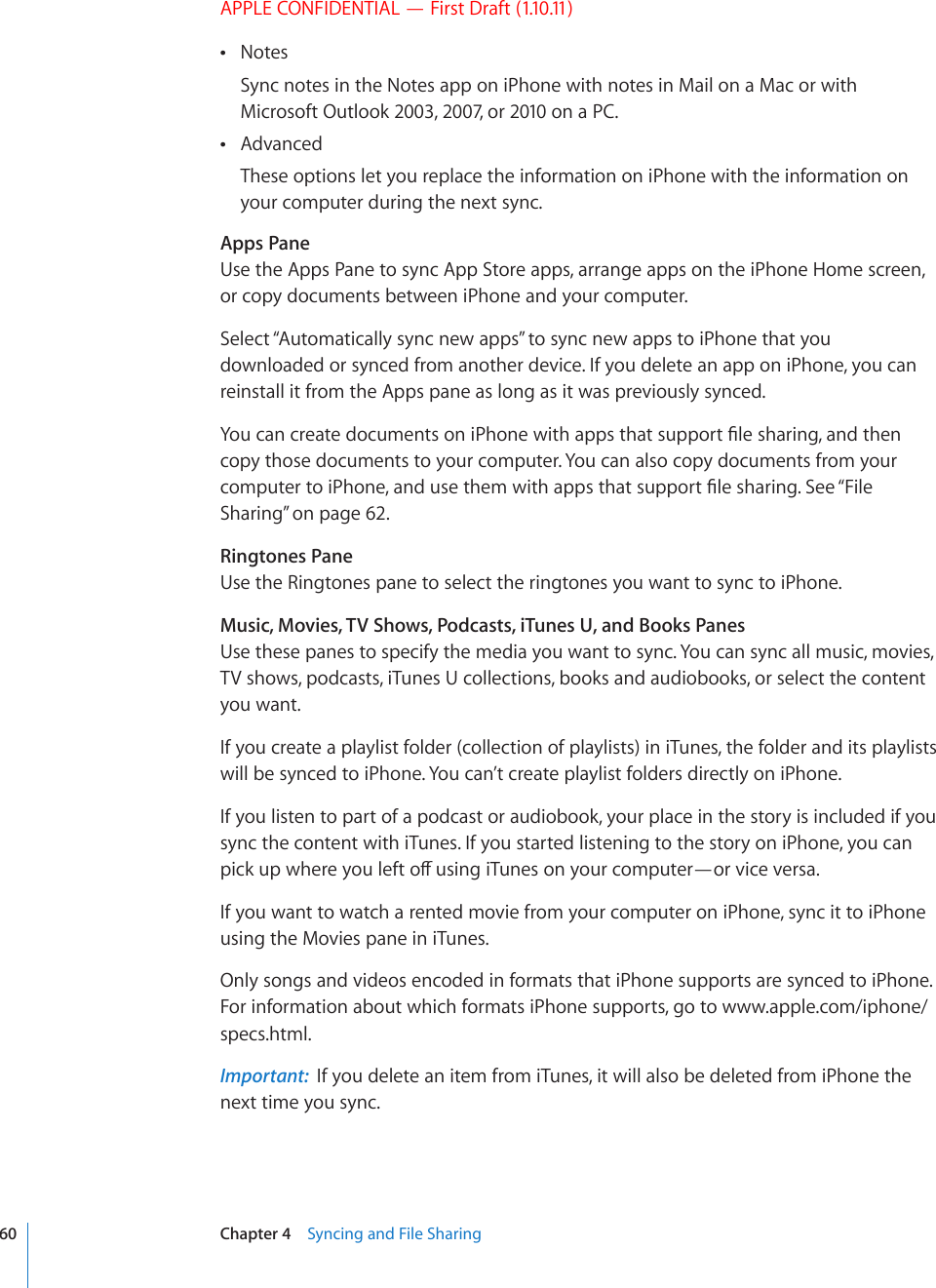 APPLE CONFIDENTIAL — First Draft (1.10.11)Notes Sync notes in the Notes app on iPhone with notes in Mail on a Mac or with Microsoft Outlook 2003, 2007, or 2010 on a PC.Advanced These options let you replace the information on iPhone with the information on your computer during the next sync.Apps PaneUse the Apps Pane to sync App Store apps, arrange apps on the iPhone Home screen, or copy documents between iPhone and your computer.Select “Automatically sync new apps” to sync new apps to iPhone that you downloaded or synced from another device. If you delete an app on iPhone, you can reinstall it from the Apps pane as long as it was previously synced.;QWECPETGCVGFQEWOGPVUQPK2JQPGYKVJCRRUVJCVUWRRQTV°NGUJCTKPICPFVJGPcopy those documents to your computer. You can also copy documents from your EQORWVGTVQK2JQPGCPFWUGVJGOYKVJCRRUVJCVUWRRQTV°NGUJCTKPI5GG¥File Sharing” on page 62.Ringtones PaneUse the Ringtones pane to select the ringtones you want to sync to iPhone.Music, Movies, TV Shows, Podcasts, iTunes U, and Books PanesUse these panes to specify the media you want to sync. You can sync all music, movies, TV shows, podcasts, iTunes U collections, books and audiobooks, or select the content you want.If you create a playlist folder (collection of playlists) in iTunes, the folder and its playlists will be synced to iPhone. You can’t create playlist folders directly on iPhone. If you listen to part of a podcast or audiobook, your place in the story is included if you sync the content with iTunes. If you started listening to the story on iPhone, you can RKEMWRYJGTG[QWNGHVQÒWUKPIK6WPGUQP[QWTEQORWVGT¤QTXKEGXGTUCIf you want to watch a rented movie from your computer on iPhone, sync it to iPhone using the Movies pane in iTunes.Only songs and videos encoded in formats that iPhone supports are synced to iPhone. For information about which formats iPhone supports, go to www.apple.com/iphone/specs.html.Important:  If you delete an item from iTunes, it will also be deleted from iPhone the next time you sync.60 Chapter 4    Syncing and File Sharing