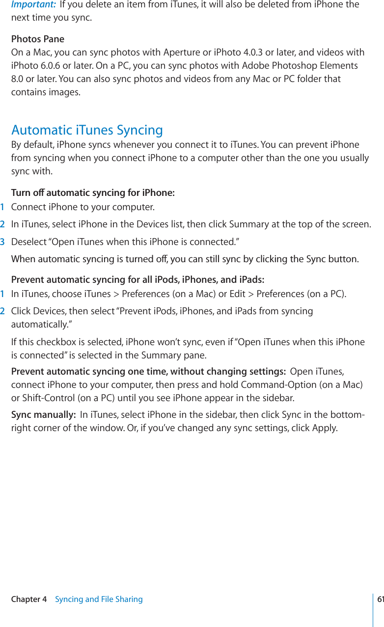 Important: If you delete an item from iTunes, it will also be deleted from iPhone the next time you sync.Photos PaneOn a Mac, you can sync photos with Aperture or iPhoto 4.0.3 or later, and videos with iPhoto 6.0.6 or later. On a PC, you can sync photos with Adobe Photoshop Elements 8.0 or later. You can also sync photos and videos from any Mac or PC folder that contains images.Automatic iTunes SyncingBy default, iPhone syncs whenever you connect it to iTunes. You can prevent iPhone from syncing when you connect iPhone to a computer other than the one you usually sync with.6WTPQÒCWVQOCVKEU[PEKPIHQTK2JQPG1Connect iPhone to your computer.2In iTunes, select iPhone in the Devices list, then click Summary at the top of the screen.3Deselect “Open iTunes when this iPhone is connected.”9JGPCWVQOCVKEU[PEKPIKUVWTPGFQÒ[QWECPUVKNNU[PED[ENKEMKPIVJG5[PEDWVVQPPrevent automatic syncing for all iPods, iPhones, and iPads:1In iTunes, choose iTunes &gt; Preferences (on a Mac) or Edit &gt; Preferences (on a PC).2Click Devices, then select “Prevent iPods, iPhones, and iPads from syncing automatically.”If this checkbox is selected, iPhone won’t sync, even if “Open iTunes when this iPhone is connected” is selected in the Summary pane.Prevent automatic syncing one time, without changing settings: Open iTunes, connect iPhone to your computer, then press and hold Command-Option (on a Mac) or Shift-Control (on a PC) until you see iPhone appear in the sidebar.Sync manually: In iTunes, select iPhone in the sidebar, then click Sync in the bottom-right corner of the window. Or, if you’ve changed any sync settings, click Apply.61Chapter 4 Syncing and File Sharing