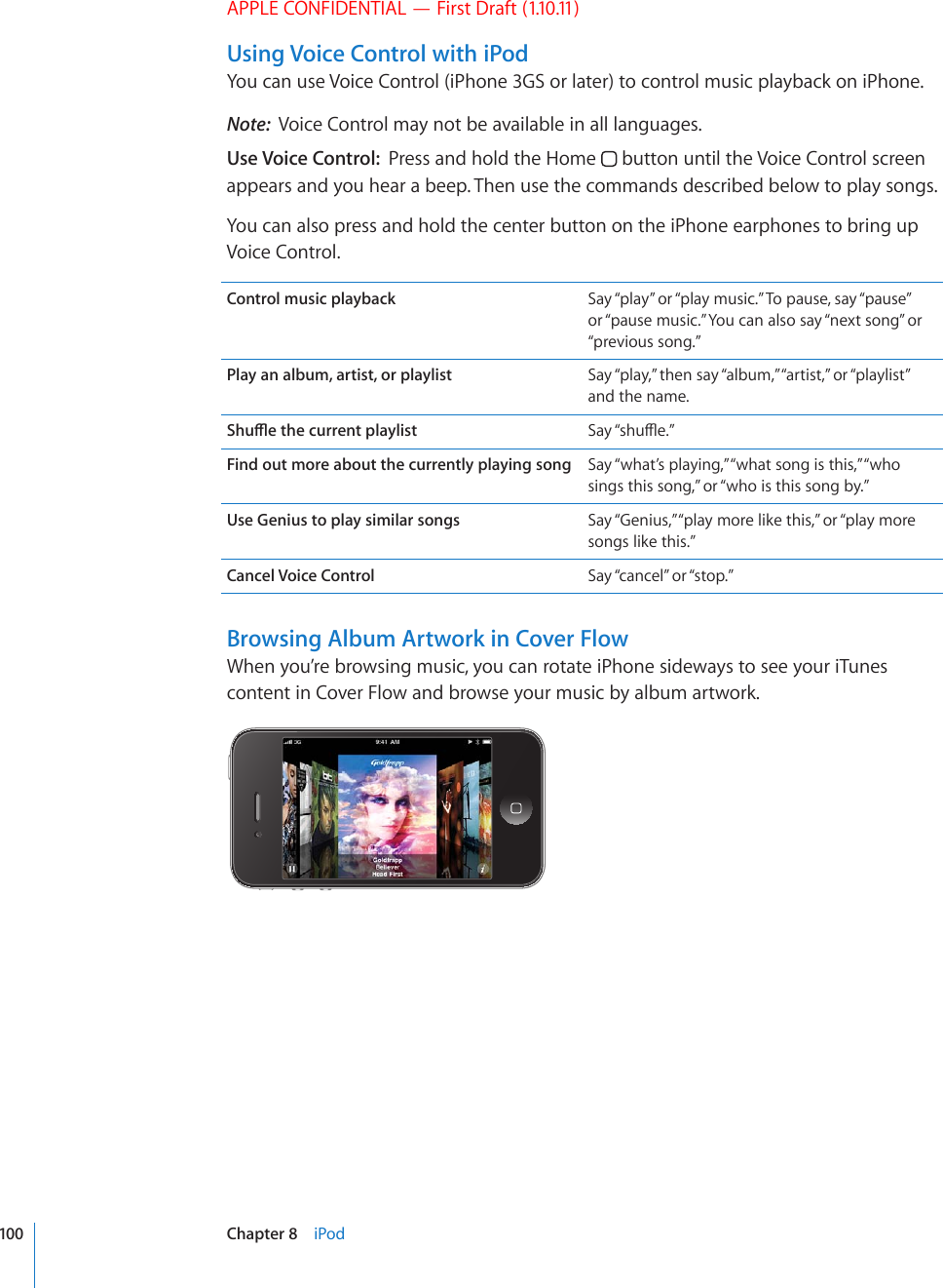 APPLE CONFIDENTIAL — First Draft (1.10.11)Using Voice Control with iPodYou can use Voice Control (iPhone 3GS or later) to control music playback on iPhone. Note:  Voice Control may not be available in all languages.Use Voice Control:  Press and hold the Home   button until the Voice Control screen appears and you hear a beep. Then use the commands described below to play songs. You can also press and hold the center button on the iPhone earphones to bring up Voice Control.Control music playback Say “play” or “play music.” To pause, say “pause” or “pause music.” You can also say “next song” or “previous song.”Play an album, artist, or playlist Say “play,” then say “album,” “artist,” or “playlist” and the name.5JWÔGVJGEWTTGPVRNC[NKUV 5C[¥UJWÔG¦Find out more about the currently playing song Say “what’s playing,” “what song is this,” “who sings this song,” or “who is this song by.”Use Genius to play similar songs Say “Genius,” “play more like this,” or “play more songs like this.”Cancel Voice Control Say “cancel” or “stop.”Browsing Album Artwork in Cover FlowWhen you’re browsing music, you can rotate iPhone sideways to see your iTunes content in Cover Flow and browse your music by album artwork.100 Chapter 8    iPod