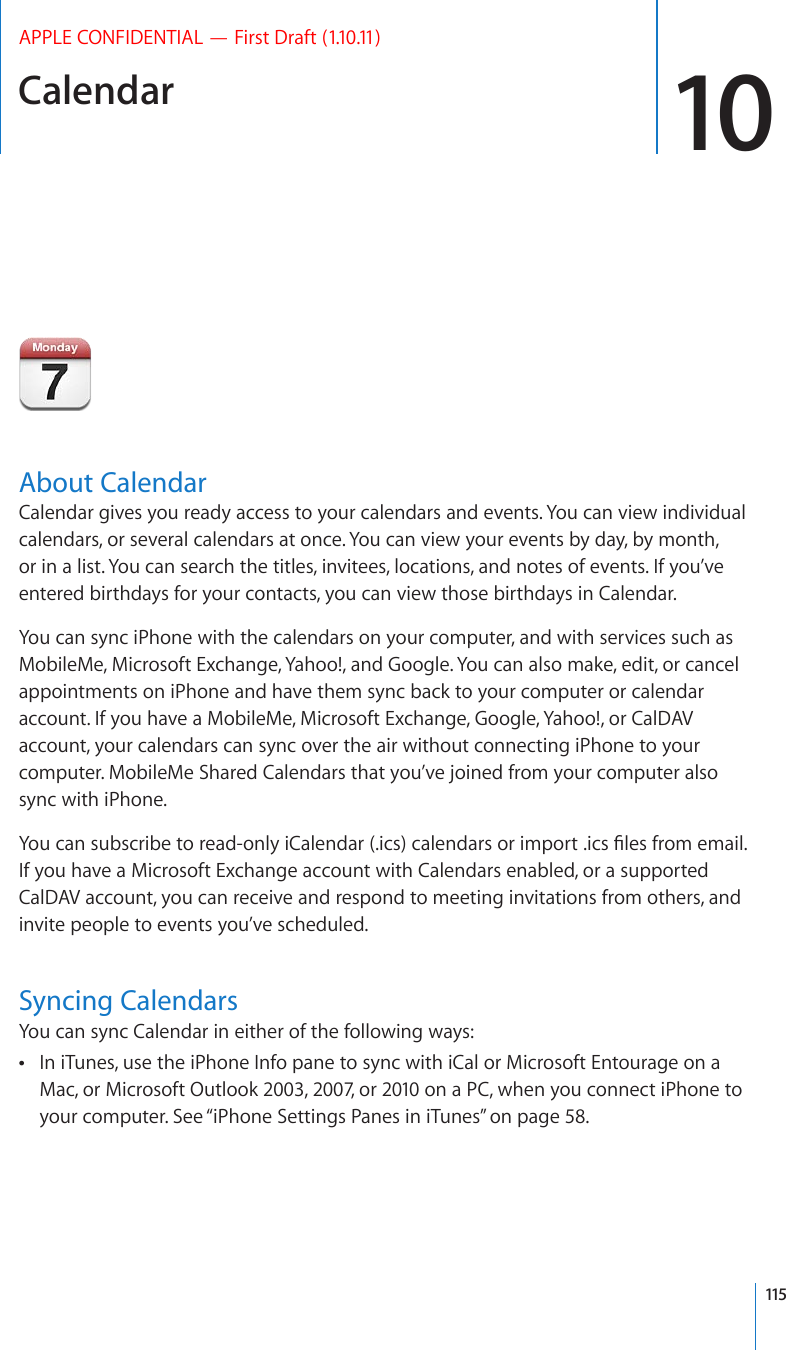 Calendar 10APPLE CONFIDENTIAL — First Draft (1.10.11)About CalendarCalendar gives you ready access to your calendars and events. You can view individual calendars, or several calendars at once. You can view your events by day, by month, or in a list. You can search the titles, invitees, locations, and notes of events. If you’ve entered birthdays for your contacts, you can view those birthdays in Calendar.You can sync iPhone with the calendars on your computer, and with services such as MobileMe, Microsoft Exchange, Yahoo!, and Google. You can also make, edit, or cancel appointments on iPhone and have them sync back to your computer or calendar account. If you have a MobileMe, Microsoft Exchange, Google, Yahoo!, or CalDAV account, your calendars can sync over the air without connecting iPhone to your computer. MobileMe Shared Calendars that you’ve joined from your computer also sync with iPhone.;QWECPUWDUETKDGVQTGCFQPN[K%CNGPFCTKEUECNGPFCTUQTKORQTVKEU°NGUHTQOGOCKNIf you have a Microsoft Exchange account with Calendars enabled, or a supported CalDAV account, you can receive and respond to meeting invitations from others, and invite people to events you’ve scheduled.Syncing CalendarsYou can sync Calendar in either of the following ways:In iTunes, use the iPhone Info pane to sync with iCal or Microsoft Entourage on a  Mac, or Microsoft Outlook 2003, 2007, or 2010 on a PC, when you connect iPhone to your computer. See “iPhone Settings Panes in iTunes” on page 58.115