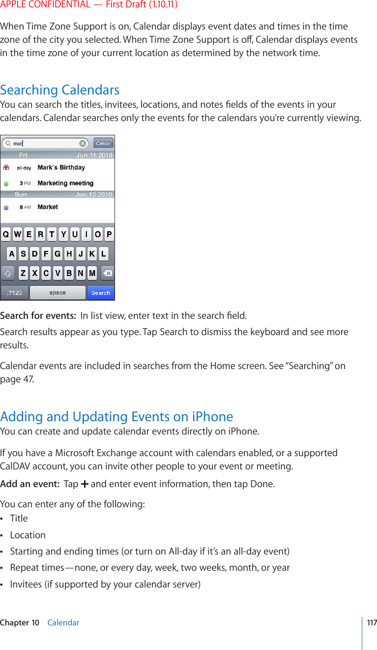 APPLE CONFIDENTIAL — First Draft (1.10.11)When Time Zone Support is on, Calendar displays event dates and times in the time \QPGQHVJGEKV[[QWUGNGEVGF9JGP6KOG&lt;QPG5WRRQTVKUQÒ%CNGPFCTFKURNC[UGXGPVUin the time zone of your current location as determined by the network time.Searching Calendars;QWECPUGCTEJVJGVKVNGUKPXKVGGUNQECVKQPUCPFPQVGU°GNFUQHVJGGXGPVUKP[QWTcalendars. Calendar searches only the events for the calendars you’re currently viewing.Search for events:  +PNKUVXKGYGPVGTVGZVKPVJGUGCTEJ°GNFSearch results appear as you type. Tap Search to dismiss the keyboard and see more results.Calendar events are included in searches from the Home screen. See “Searching” on page 47.Adding and Updating Events on iPhoneYou can create and update calendar events directly on iPhone.If you have a Microsoft Exchange account with calendars enabled, or a supported CalDAV account, you can invite other people to your event or meeting.Add an event:  Tap   and enter event information, then tap Done.You can enter any of the following:Title Location Starting and ending times (or turn on All-day if it’s an all-day event) Repeat times—none, or every day, week, two weeks, month, or year Invitees (if supported by your calendar server) 117Chapter 10    Calendar