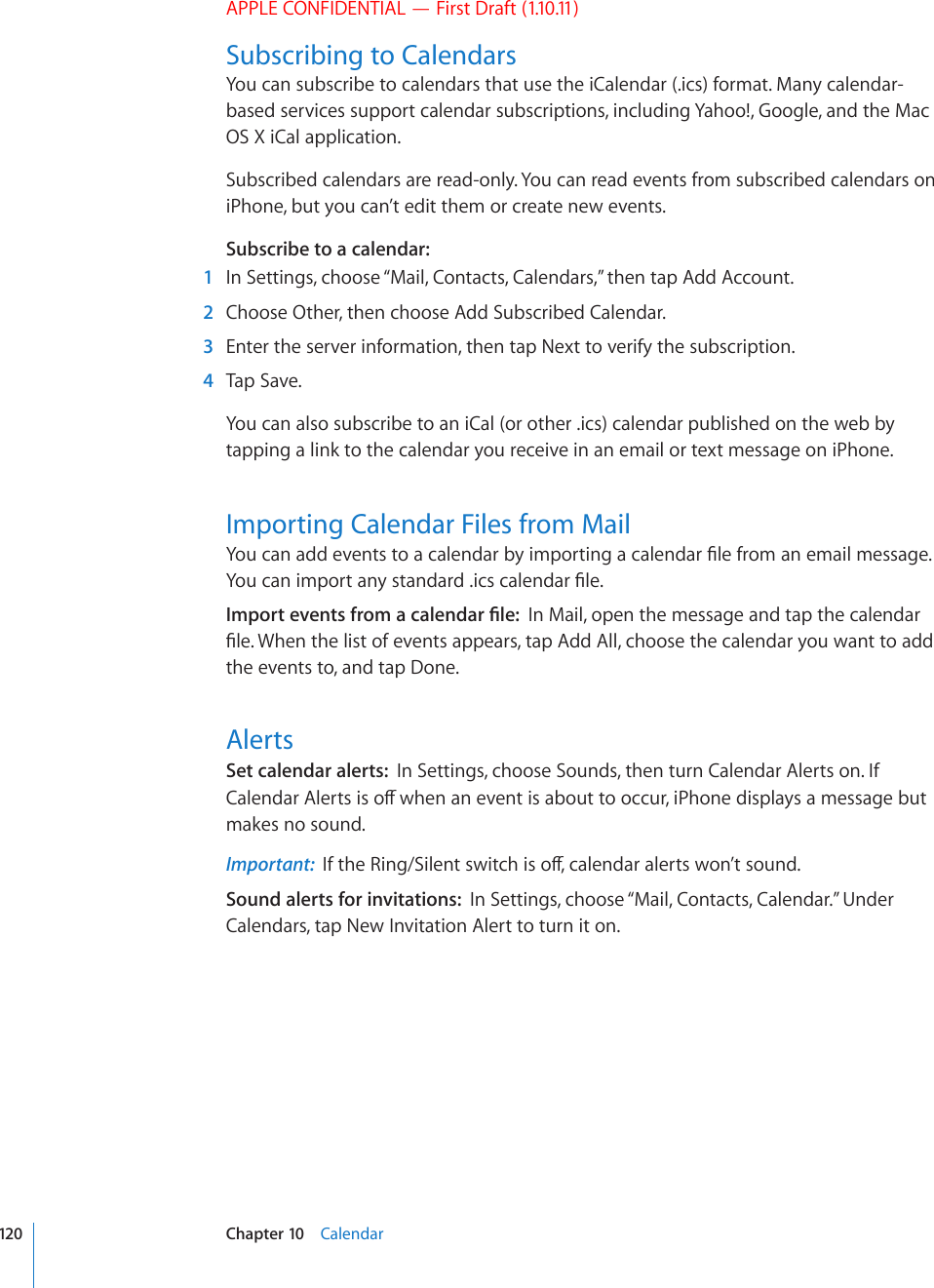 APPLE CONFIDENTIAL — First Draft (1.10.11)Subscribing to CalendarsYou can subscribe to calendars that use the iCalendar (.ics) format. Many calendar-based services support calendar subscriptions, including Yahoo!, Google, and the Mac OS X iCal application.Subscribed calendars are read-only. You can read events from subscribed calendars on iPhone, but you can’t edit them or create new events.Subscribe to a calendar:    1  In Settings, choose “Mail, Contacts, Calendars,” then tap Add Account.  2  Choose Other, then choose Add Subscribed Calendar.  3  Enter the server information, then tap Next to verify the subscription.  4  Tap Save.You can also subscribe to an iCal (or other .ics) calendar published on the web by tapping a link to the calendar you receive in an email or text message on iPhone.Importing Calendar Files from Mail;QWECPCFFGXGPVUVQCECNGPFCTD[KORQTVKPICECNGPFCT°NGHTQOCPGOCKNOGUUCIG;QWECPKORQTVCP[UVCPFCTFKEUECNGPFCT°NG+ORQTVGXGPVUHTQOCECNGPFCT°NGIn Mail, open the message and tap the calendar °NG9JGPVJGNKUVQHGXGPVUCRRGCTUVCR#FF#NNEJQQUGVJGECNGPFCT[QWYCPVVQCFFthe events to, and tap Done.AlertsSet calendar alerts:  In Settings, choose Sounds, then turn Calendar Alerts on. If %CNGPFCT#NGTVUKUQÒYJGPCPGXGPVKUCDQWVVQQEEWTK2JQPGFKURNC[UCOGUUCIGDWVmakes no sound.Important:  +HVJG4KPI5KNGPVUYKVEJKUQÒECNGPFCTCNGTVUYQP¨VUQWPFSound alerts for invitations:  In Settings, choose “Mail, Contacts, Calendar.” Under Calendars, tap New Invitation Alert to turn it on.120 Chapter 10    Calendar
