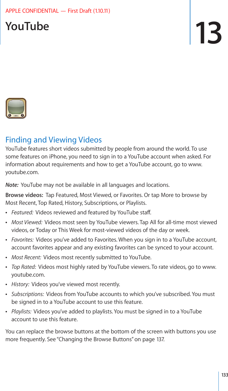 YouTube 13APPLE CONFIDENTIAL — First Draft (1.10.11)Finding and Viewing VideosYouTube features short videos submitted by people from around the world. To use some features on iPhone, you need to sign in to a YouTube account when asked. For information about requirements and how to get a YouTube account, go to www.youtube.com.Note:  YouTube may not be available in all languages and locations.Browse videos:  Tap Featured, Most Viewed, or Favorites. Or tap More to browse by Most Recent, Top Rated, History, Subscriptions, or Playlists. Featured:  8KFGQUTGXKGYGFCPFHGCVWTGFD[;QW6WDGUVCÒ Most Viewed:  Videos most seen by YouTube viewers. Tap All for all-time most viewed videos, or Today or This Week for most-viewed videos of the day or week. Favorites:  Videos you’ve added to Favorites. When you sign in to a YouTube account, account favorites appear and any existing favorites can be synced to your account. Most Recent:  Videos most recently submitted to YouTube. Top Rated:  Videos most highly rated by YouTube viewers. To rate videos, go to www.youtube.com. History:  Videos you’ve viewed most recently. Subscriptions:  Videos from YouTube accounts to which you’ve subscribed. You must be signed in to a YouTube account to use this feature. Playlists:  Videos you’ve added to playlists. You must be signed in to a YouTube account to use this feature.You can replace the browse buttons at the bottom of the screen with buttons you use more frequently. See “Changing the Browse Buttons” on page 137.133