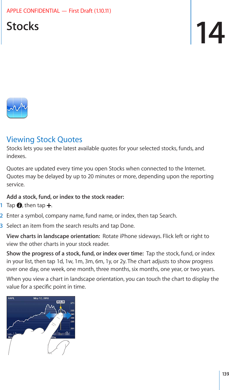 Stocks 14APPLE CONFIDENTIAL — First Draft (1.10.11)Viewing Stock QuotesStocks lets you see the latest available quotes for your selected stocks, funds, and indexes. Quotes are updated every time you open Stocks when connected to the Internet. Quotes may be delayed by up to 20 minutes or more, depending upon the reporting service.Add a stock, fund, or index to the stock reader:    1  Tap  , then tap  .  2  Enter a symbol, company name, fund name, or index, then tap Search.  3  Select an item from the search results and tap Done.View charts in landscape orientation:  Rotate iPhone sideways. Flick left or right to view the other charts in your stock reader.Show the progress of a stock, fund, or index over time:  Tap the stock, fund, or index in your list, then tap 1d, 1w, 1m, 3m, 6m, 1y, or 2y. The chart adjusts to show progress over one day, one week, one month, three months, six months, one year, or two years.When you view a chart in landscape orientation, you can touch the chart to display the XCNWGHQTCURGEK°ERQKPVKPVKOG139