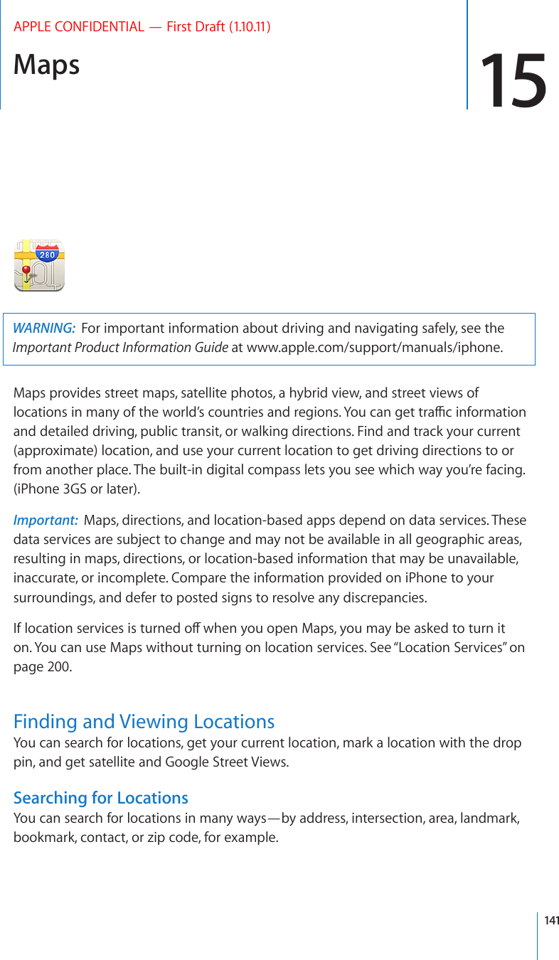 Maps 15APPLE CONFIDENTIAL — First Draft (1.10.11)WARNING:  For important information about driving and navigating safely, see the Important Product Information Guide at www.apple.com/support/manuals/iphone.Maps provides street maps, satellite photos, a hybrid view, and street views of NQECVKQPUKPOCP[QHVJGYQTNF¨UEQWPVTKGUCPFTGIKQPU;QWECPIGVVTCÓEKPHQTOCVKQPand detailed driving, public transit, or walking directions. Find and track your current (approximate) location, and use your current location to get driving directions to or from another place. The built-in digital compass lets you see which way you’re facing. (iPhone 3GS or later).Important:  Maps, directions, and location-based apps depend on data services. These data services are subject to change and may not be available in all geographic areas, resulting in maps, directions, or location-based information that may be unavailable, inaccurate, or incomplete. Compare the information provided on iPhone to your surroundings, and defer to posted signs to resolve any discrepancies. +HNQECVKQPUGTXKEGUKUVWTPGFQÒYJGP[QWQRGP/CRU[QWOC[DGCUMGFVQVWTPKVon. You can use Maps without turning on location services. See “Location Services” on page 200.Finding and Viewing LocationsYou can search for locations, get your current location, mark a location with the drop pin, and get satellite and Google Street Views.Searching for LocationsYou can search for locations in many ways—by address, intersection, area, landmark, bookmark, contact, or zip code, for example. 141