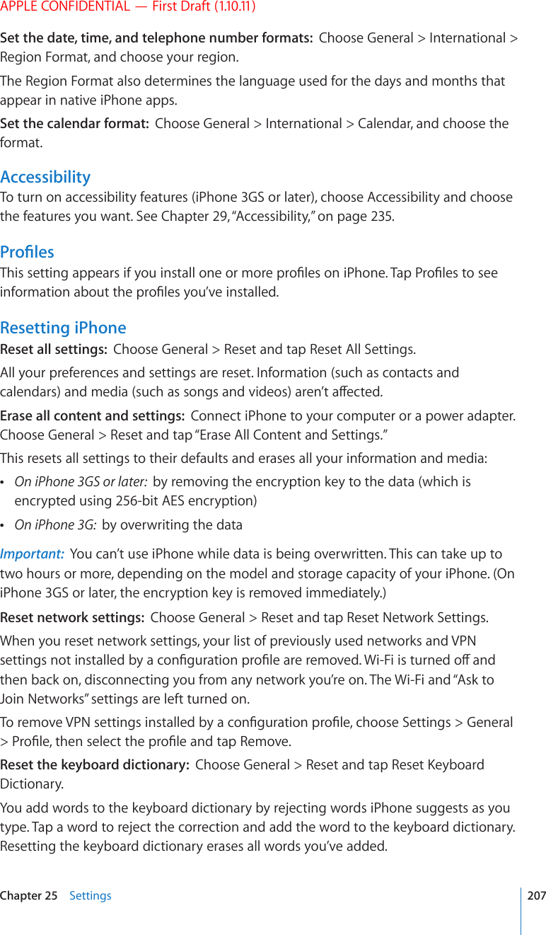 APPLE CONFIDENTIAL — First Draft (1.10.11)Set the date, time, and telephone number formats:  Choose General &gt; International &gt; Region Format, and choose your region.The Region Format also determines the language used for the days and months that appear in native iPhone apps.Set the calendar format:  Choose General &gt; International &gt; Calendar, and choose the format.AccessibilityTo turn on accessibility features (iPhone 3GS or later), choose Accessibility and choose the features you want. See Chapter 29, “Accessibility,” on page 235.2TQ°NGU6JKUUGVVKPICRRGCTUKH[QWKPUVCNNQPGQTOQTGRTQ°NGUQPK2JQPG6CR2TQ°NGUVQUGGKPHQTOCVKQPCDQWVVJGRTQ°NGU[QW¨XGKPUVCNNGFResetting iPhoneReset all settings:  Choose General &gt; Reset and tap Reset All Settings.All your preferences and settings are reset. Information (such as contacts and ECNGPFCTUCPFOGFKCUWEJCUUQPIUCPFXKFGQUCTGP¨VCÒGEVGFErase all content and settings:  Connect iPhone to your computer or a power adapter. Choose General &gt; Reset and tap “Erase All Content and Settings.”This resets all settings to their defaults and erases all your information and media: On iPhone 3GS or later:  by removing the encryption key to the data (which is encrypted using 256-bit AES encryption) On iPhone 3G:  by overwriting the dataImportant:  You can’t use iPhone while data is being overwritten. This can take up to two hours or more, depending on the model and storage capacity of your iPhone. (On iPhone 3GS or later, the encryption key is removed immediately.)Reset network settings:  Choose General &gt; Reset and tap Reset Network Settings.When you reset network settings, your list of previously used networks and VPN UGVVKPIUPQVKPUVCNNGFD[CEQP°IWTCVKQPRTQ°NGCTGTGOQXGF9K(KKUVWTPGFQÒCPFthen back on, disconnecting you from any network you’re on. The Wi-Fi and “Ask to Join Networks” settings are left turned on.6QTGOQXG820UGVVKPIUKPUVCNNGFD[CEQP°IWTCVKQPRTQ°NGEJQQUG5GVVKPIU )GPGTCN 2TQ°NGVJGPUGNGEVVJGRTQ°NGCPFVCR4GOQXGReset the keyboard dictionary:  %JQQUG)GPGTCN 4GUGVCPFVCR4GUGV-G[DQCTFDictionary.You add words to the keyboard dictionary by rejecting words iPhone suggests as you type. Tap a word to reject the correction and add the word to the keyboard dictionary. Resetting the keyboard dictionary erases all words you’ve added.207Chapter 25    Settings