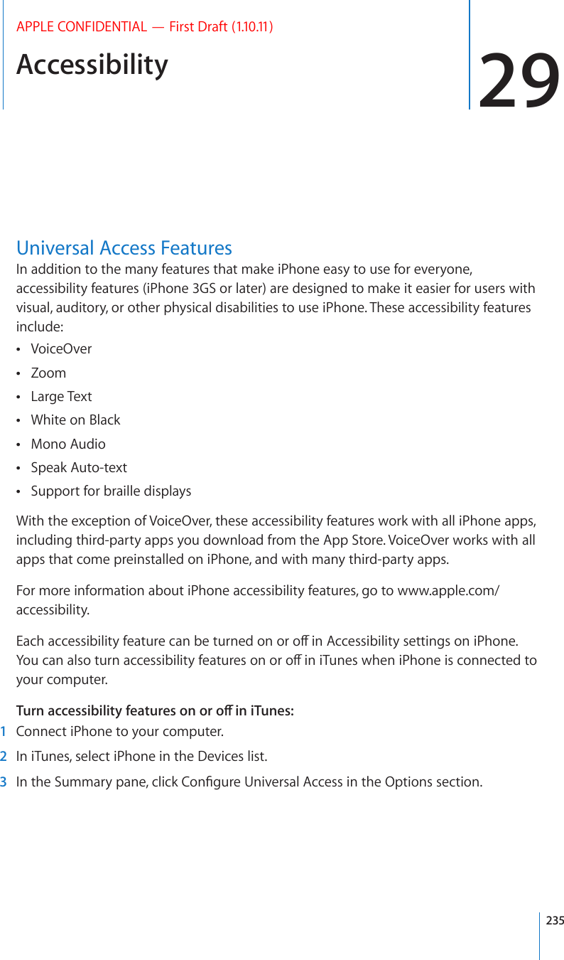Accessibility 29APPLE CONFIDENTIAL — First Draft (1.10.11)Universal Access FeaturesIn addition to the many features that make iPhone easy to use for everyone, accessibility features (iPhone 3GS or later) are designed to make it easier for users with visual, auditory, or other physical disabilities to use iPhone. These accessibility features include:VoiceOver Zoom Large Text White on Black Mono Audio Speak Auto-text Support for braille displays With the exception of VoiceOver, these accessibility features work with all iPhone apps, including third-party apps you download from the App Store. VoiceOver works with all apps that come preinstalled on iPhone, and with many third-party apps.For more information about iPhone accessibility features, go to www.apple.com/accessibility.&apos;CEJCEEGUUKDKNKV[HGCVWTGECPDGVWTPGFQPQTQÒKP#EEGUUKDKNKV[UGVVKPIUQPK2JQPG;QWECPCNUQVWTPCEEGUUKDKNKV[HGCVWTGUQPQTQÒKPK6WPGUYJGPK2JQPGKUEQPPGEVGFVQyour computer. 6WTPCEEGUUKDKNKV[HGCVWTGUQPQTQÒKPK6WPGU  1  Connect iPhone to your computer.  2  In iTunes, select iPhone in the Devices list.  3 +PVJG5WOOCT[RCPGENKEM%QP°IWTG7PKXGTUCN#EEGUUKPVJG1RVKQPUUGEVKQP235